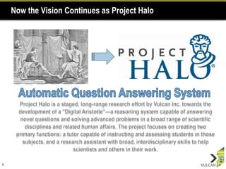Now the Vision Continues as Project Halo6Automatic Question Answering SystemProject Halo is a staged, long-range research effort by Vulcan Inc. towards the development of a "Digital Aristotle"—a reasoning system capable of answering novel questions and solving advanced problems in a broad range of scientific disciplines and related human affairs. The project focuses on creating two primary functions: a tutor capable of instructing and assessing students in those subjects, and a research assistant with broad, interdisciplinary skills to help scientists and others in their work. 