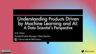 @amcasari
Understanding Products Driven
by Machine Learning and AI:
A Data Scientist’s Perspective
A.M. Casari
Principal Product Manager + Data Scientist
Concur Labs @ SAP Concur
 