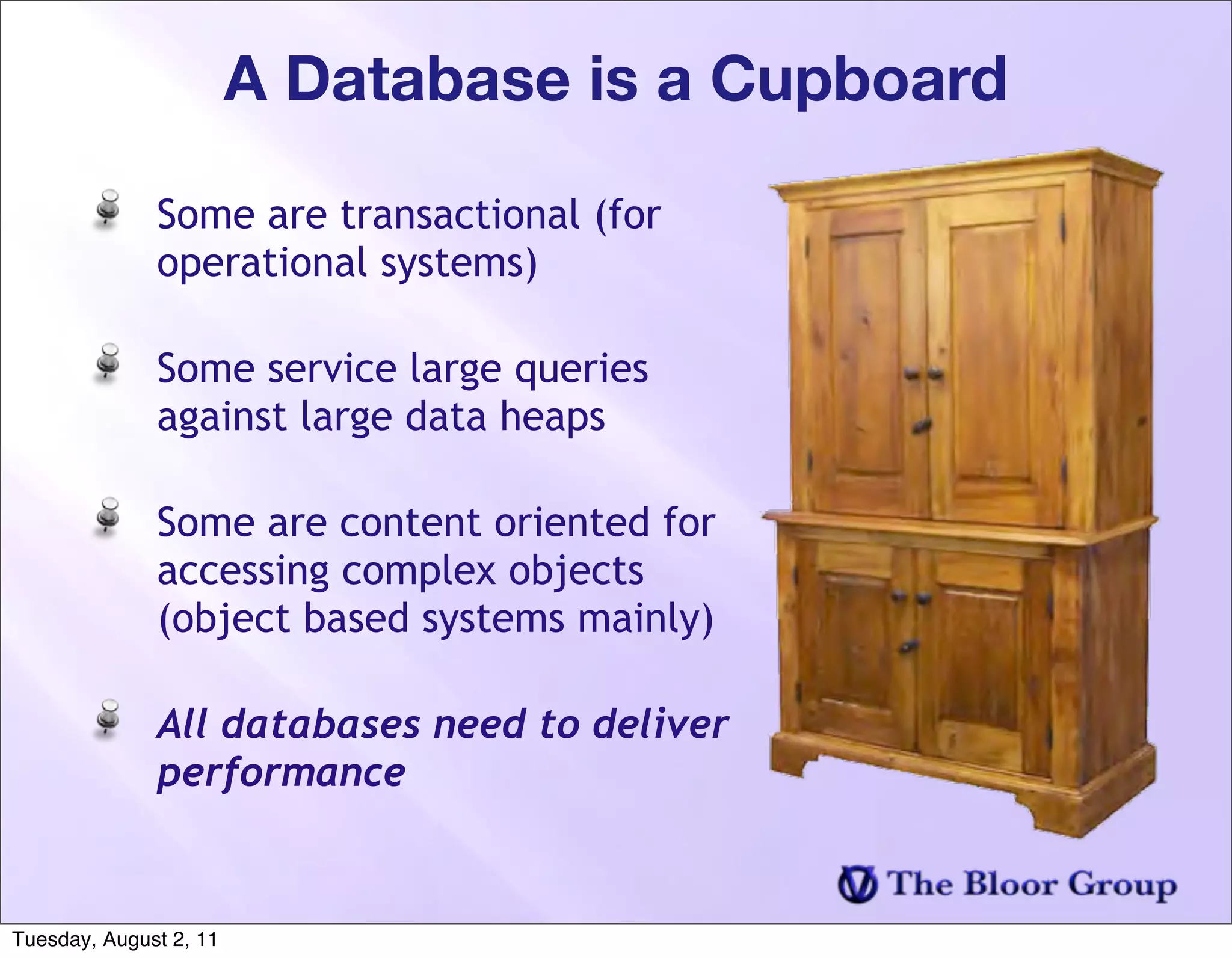 A Database is a Cupboard

              Some are transactional (for
              operational systems)

              Some service large queries
              against large data heaps

              Some are content oriented for
              accessing complex objects
              (object based systems mainly)

              All databases need to deliver
              performance


Tuesday, August 2, 11
 