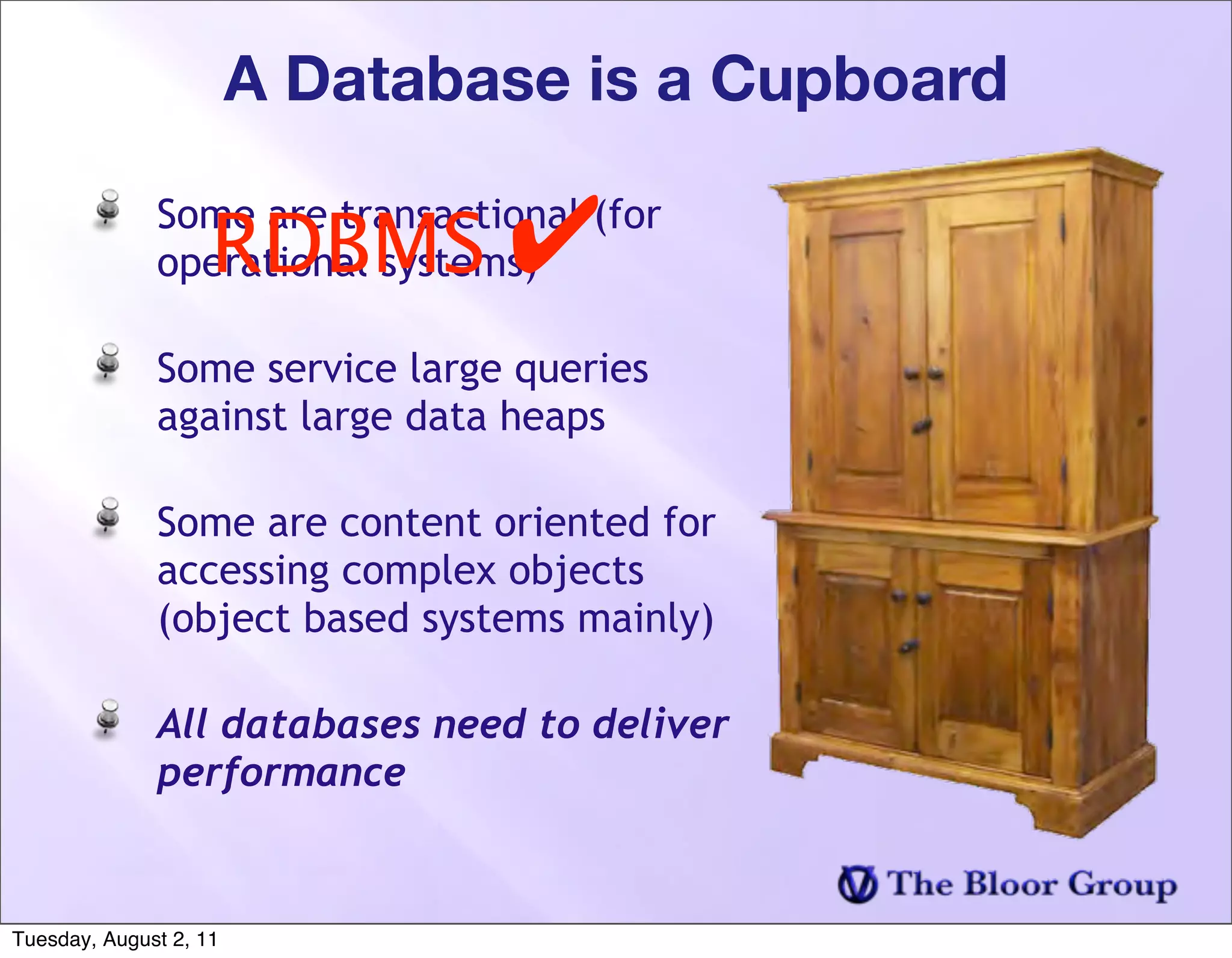 A Database is a Cupboard

                    RDBMS ✔
              Some are transactional (for
              operational systems)

              Some service large queries
              against large data heaps

              Some are content oriented for
              accessing complex objects
              (object based systems mainly)

              All databases need to deliver
              performance


Tuesday, August 2, 11
 