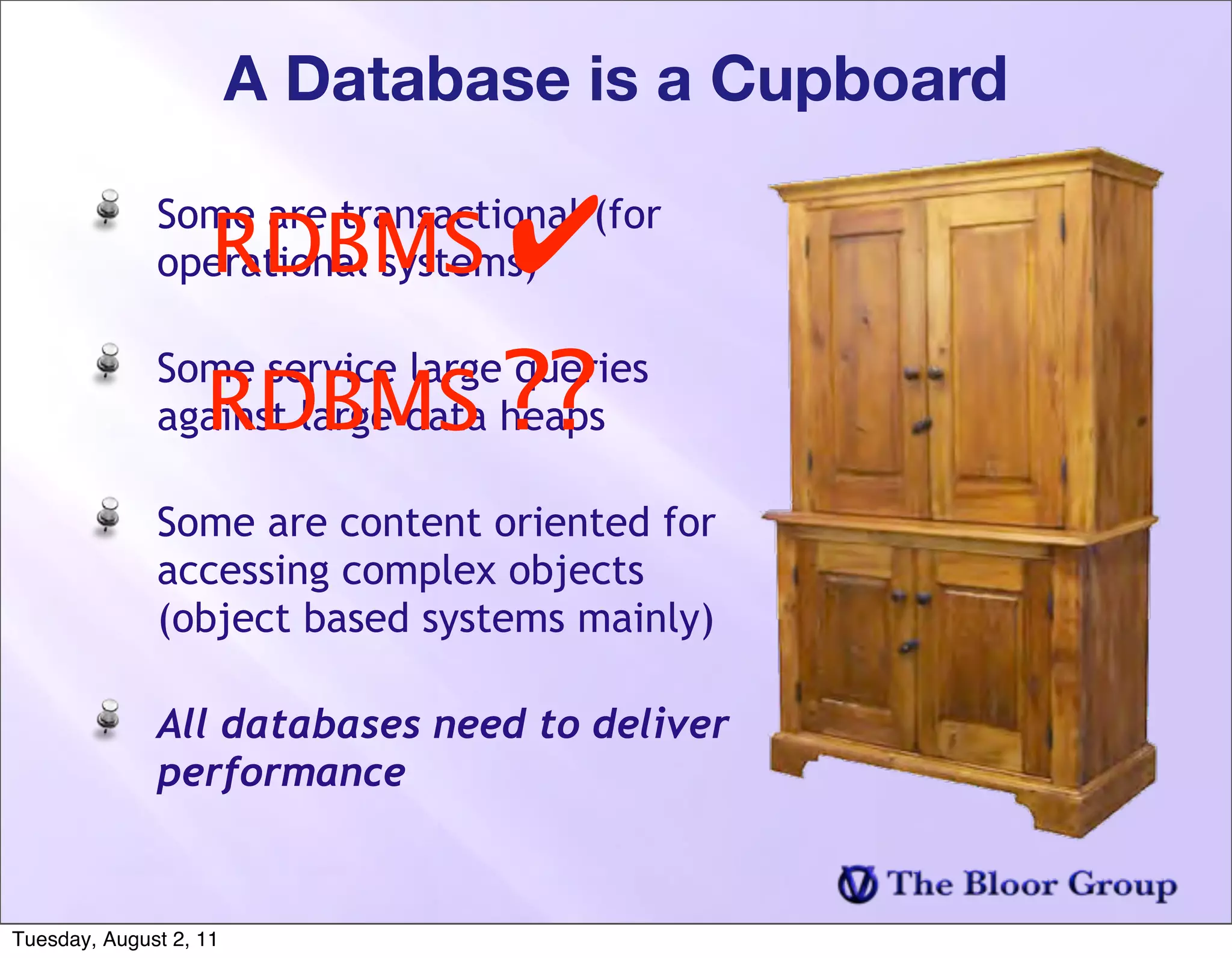 A Database is a Cupboard

                    RDBMS ✔
              Some are transactional (for
              operational systems)


                   RDBMS ??
              Some service large queries
              against large data heaps

              Some are content oriented for
              accessing complex objects
              (object based systems mainly)

              All databases need to deliver
              performance


Tuesday, August 2, 11
 