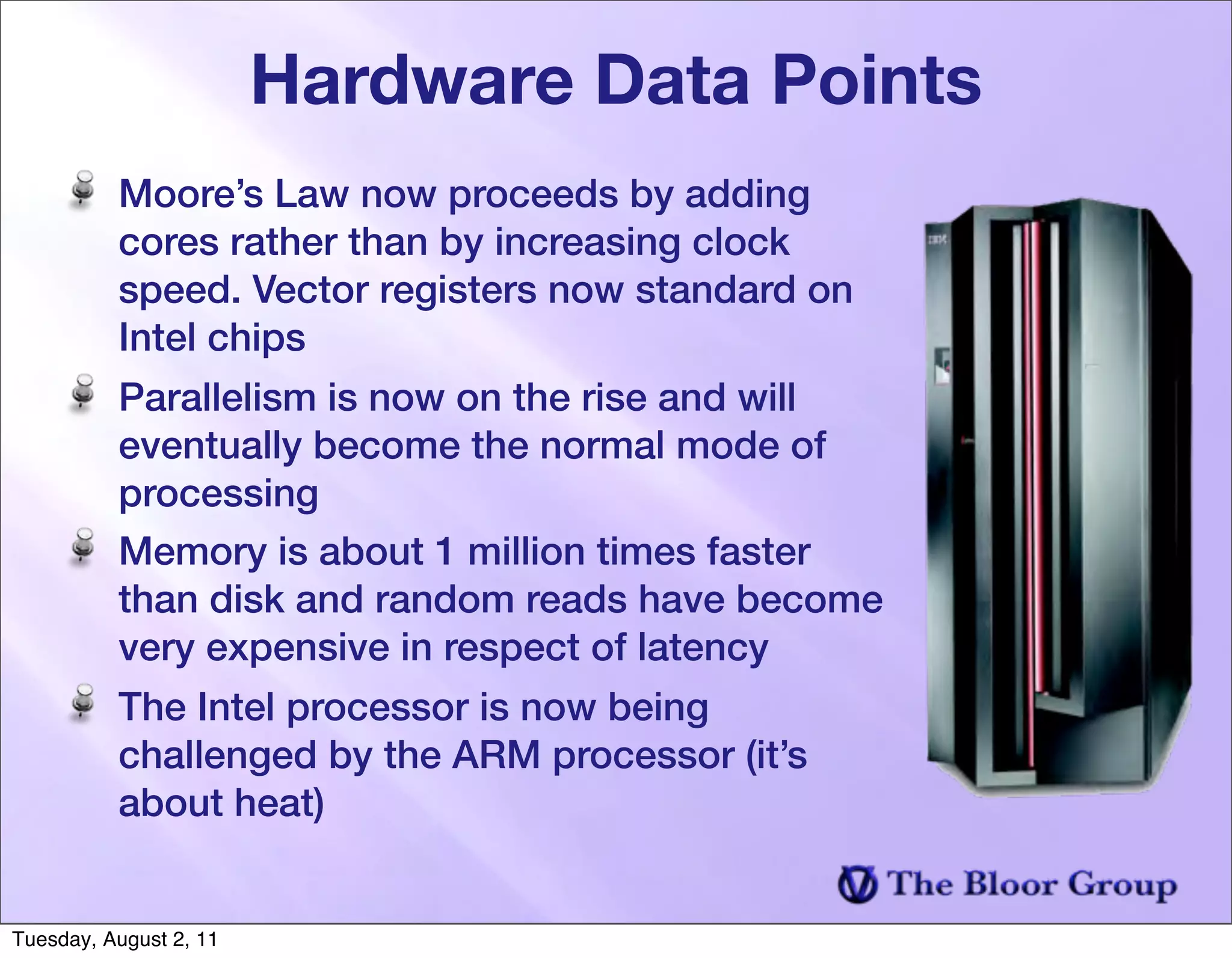 Hardware Data Points
          Moore’s Law now proceeds by adding
          cores rather than by increasing clock
          speed. Vector registers now standard on
          Intel chips
          Parallelism is now on the rise and will
          eventually become the normal mode of
          processing
          Memory is about 1 million times faster
          than disk and random reads have become
          very expensive in respect of latency
          The Intel processor is now being
          challenged by the ARM processor (it’s
          about heat)


Tuesday, August 2, 11
 