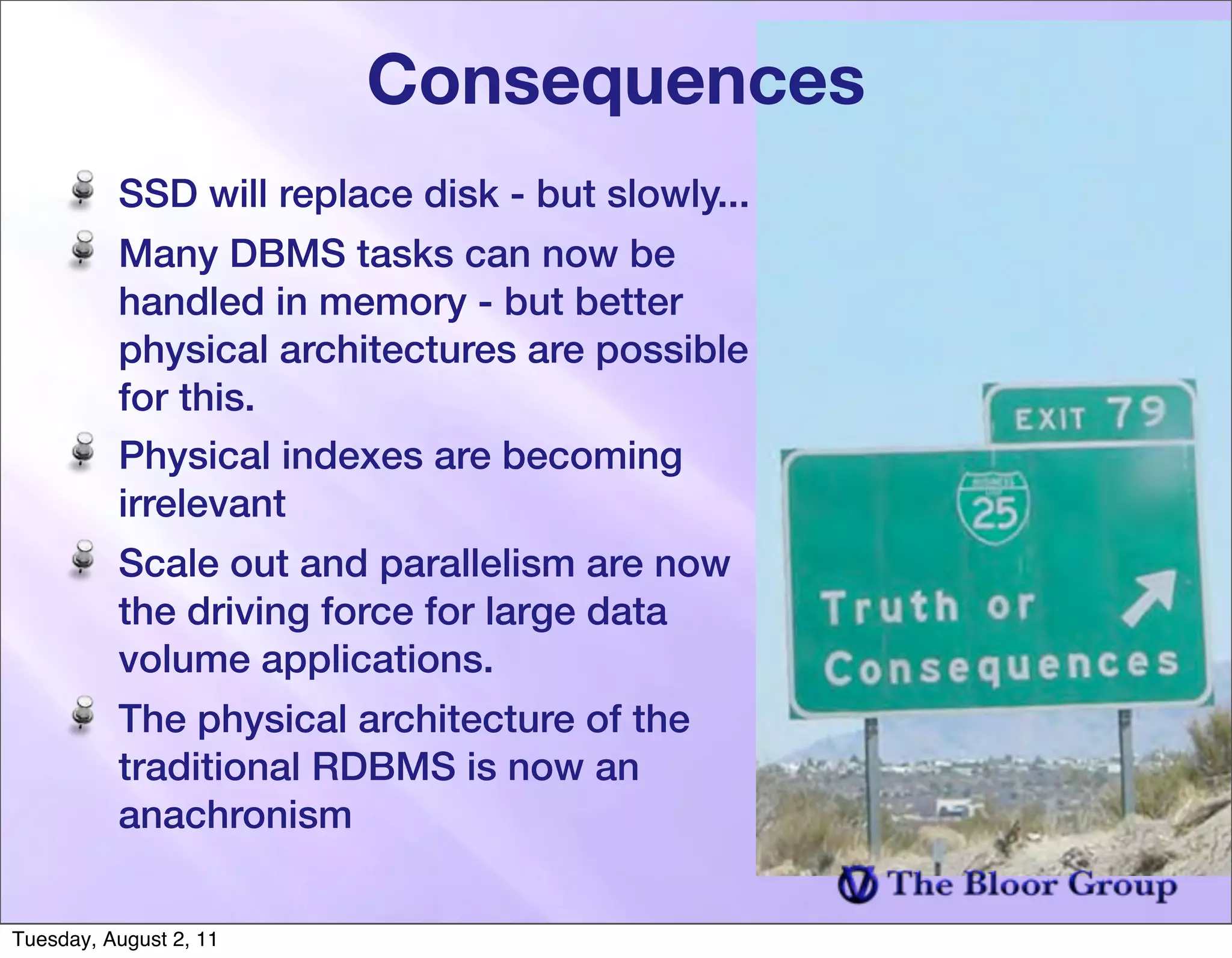 Consequences
          SSD will replace disk - but slowly...
          Many DBMS tasks can now be
          handled in memory - but better
          physical architectures are possible
          for this.
          Physical indexes are becoming
          irrelevant
          Scale out and parallelism are now
          the driving force for large data
          volume applications.
          The physical architecture of the
          traditional RDBMS is now an
          anachronism


Tuesday, August 2, 11
 