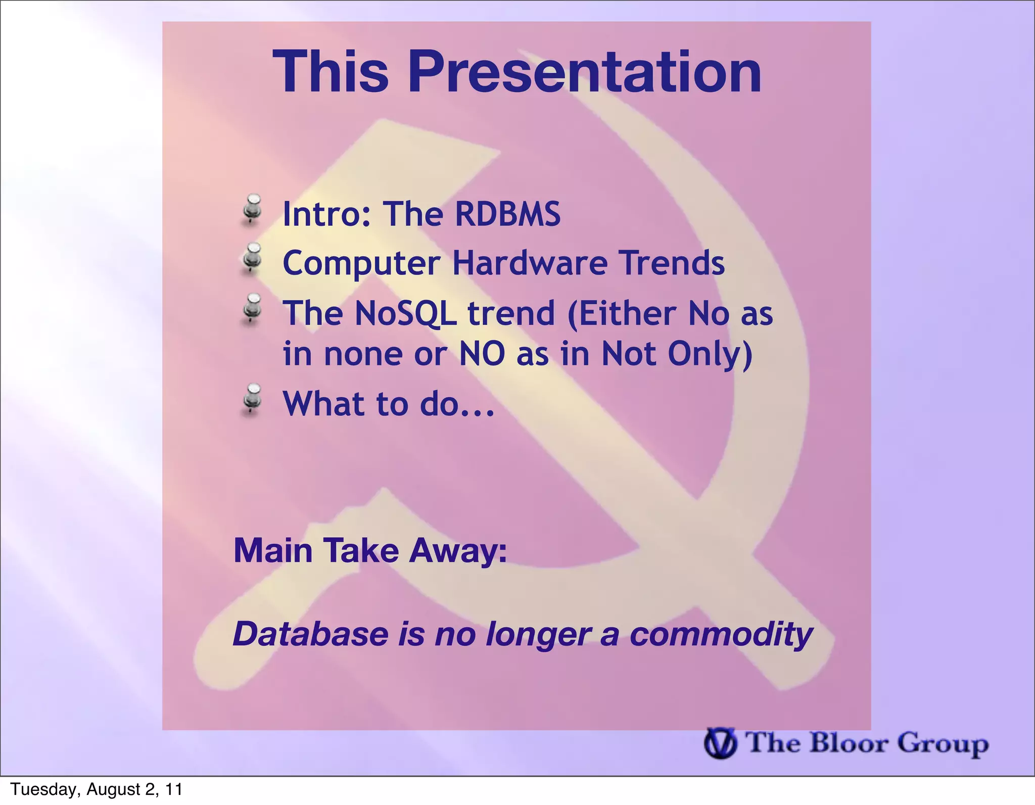 This Presentation

                          Intro: The RDBMS
                          Computer Hardware Trends
                          The NoSQL trend (Either No as
                          in none or NO as in Not Only)
                          What to do...



                        Main Take Away:

                        Database is no longer a commodity



Tuesday, August 2, 11
 