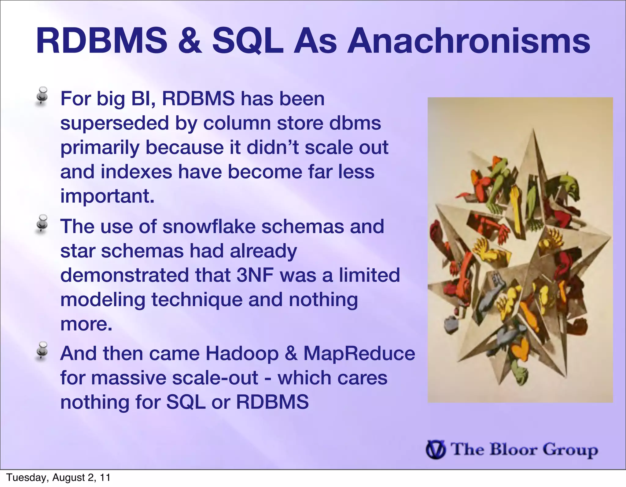 RDBMS & SQL As Anachronisms
          For big BI, RDBMS has been
          superseded by column store dbms
          primarily because it didn’t scale out
          and indexes have become far less
          important.
          The use of snowﬂake schemas and
          star schemas had already
          demonstrated that 3NF was a limited
          modeling technique and nothing
          more.
          And then came Hadoop & MapReduce
          for massive scale-out - which cares
          nothing for SQL or RDBMS


Tuesday, August 2, 11
 