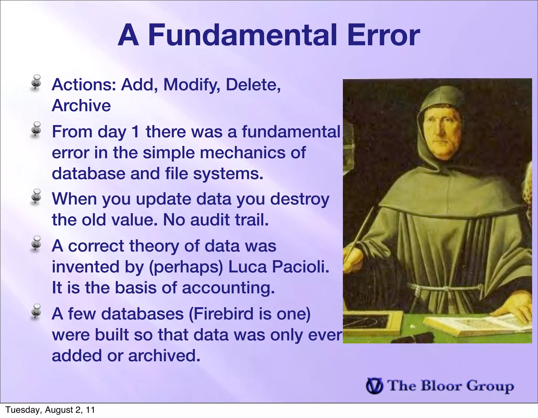 A Fundamental Error
          Actions: Add, Modify, Delete,
          Archive
          From day 1 there was a fundamental
          error in the simple mechanics of
          database and ﬁle systems.
          When you update data you destroy
          the old value. No audit trail.
          A correct theory of data was
          invented by (perhaps) Luca Pacioli.
          It is the basis of accounting.
          A few databases (Firebird is one)
          were built so that data was only ever
          added or archived.


Tuesday, August 2, 11
 