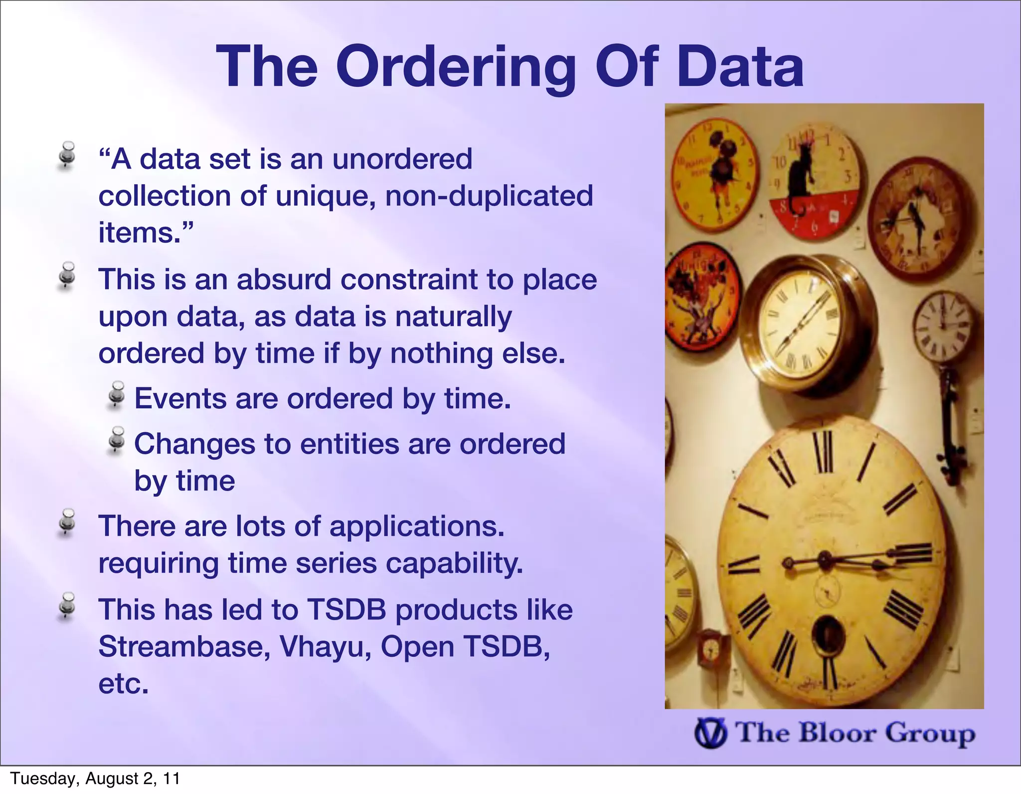 The Ordering Of Data
          “A data set is an unordered
          collection of unique, non-duplicated
          items.”
          This is an absurd constraint to place
          upon data, as data is naturally
          ordered by time if by nothing else.
               Events are ordered by time.
               Changes to entities are ordered
               by time
          There are lots of applications.
          requiring time series capability.
          This has led to TSDB products like
          Streambase, Vhayu, Open TSDB,
          etc.


Tuesday, August 2, 11
 