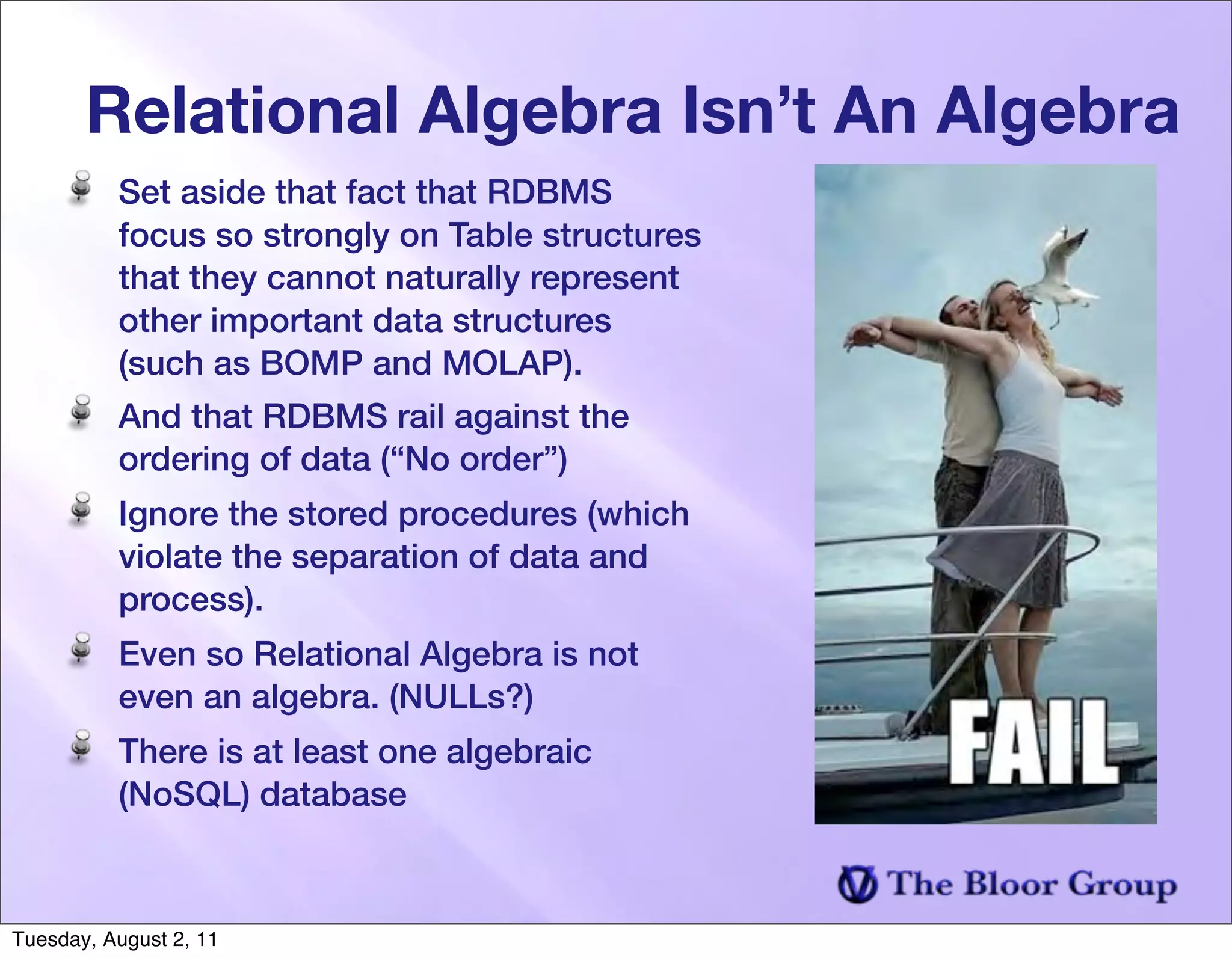 Relational Algebra Isn’t An Algebra
          Set aside that fact that RDBMS
          focus so strongly on Table structures
          that they cannot naturally represent
          other important data structures
          (such as BOMP and MOLAP).
          And that RDBMS rail against the
          ordering of data (“No order”)
          Ignore the stored procedures (which
          violate the separation of data and
          process).
          Even so Relational Algebra is not
          even an algebra. (NULLs?)
          There is at least one algebraic
          (NoSQL) database



Tuesday, August 2, 11
 