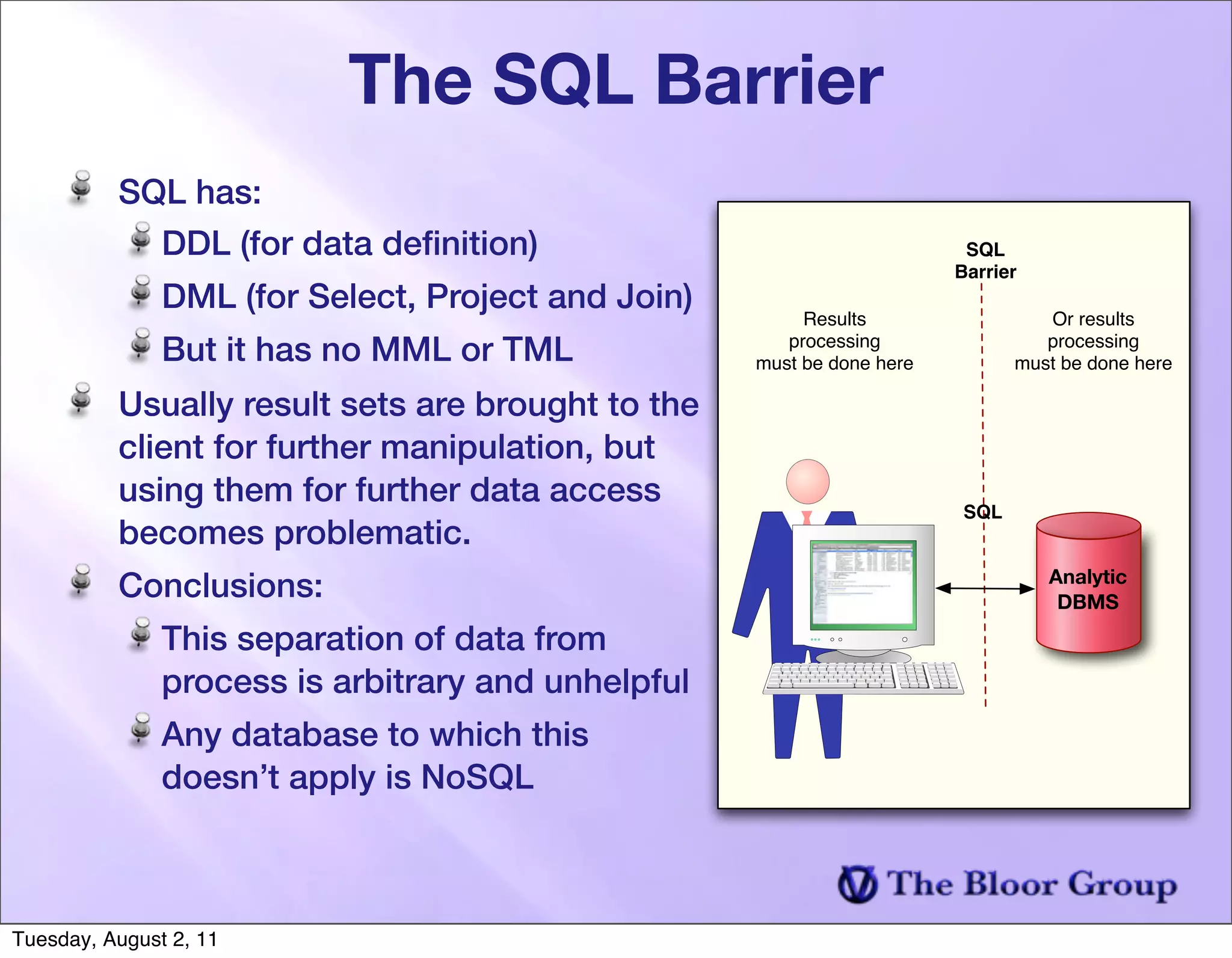 The SQL Barrier
          SQL has:
            DDL (for data deﬁnition)                                     SQL
                                                                        Barrier
               DML (for Select, Project and Join)
                                                         Results                  Or results
               But it has no MML or TML                processing
                                                    must be done here
                                                                                  processing
                                                                               must be done here

          Usually result sets are brought to the
          client for further manipulation, but
          using them for further data access
                                                                         SQL
          becomes problematic.
          Conclusions:                                                            Analytic
                                                                                   DBMS

               This separation of data from
               process is arbitrary and unhelpful
               Any database to which this
               doesn’t apply is NoSQL



Tuesday, August 2, 11
 