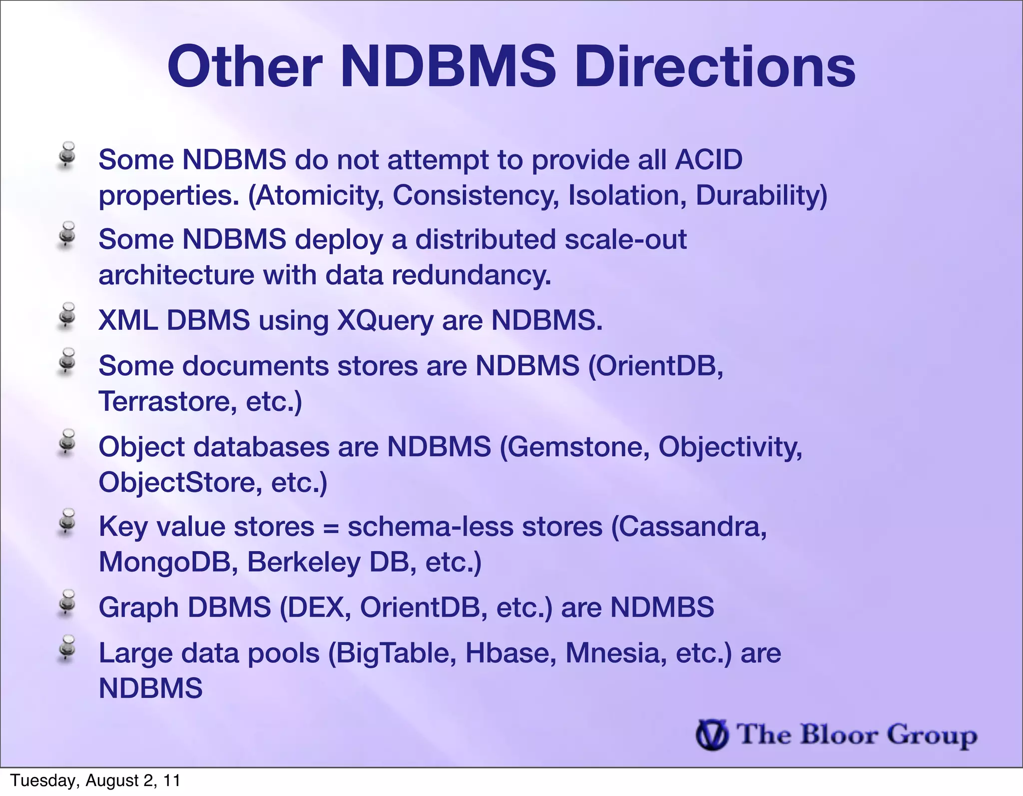 Other NDBMS Directions
          Some NDBMS do not attempt to provide all ACID
          properties. (Atomicity, Consistency, Isolation, Durability)
          Some NDBMS deploy a distributed scale-out
          architecture with data redundancy.
          XML DBMS using XQuery are NDBMS.
          Some documents stores are NDBMS (OrientDB,
          Terrastore, etc.)
          Object databases are NDBMS (Gemstone, Objectivity,
          ObjectStore, etc.)
          Key value stores = schema-less stores (Cassandra,
          MongoDB, Berkeley DB, etc.)
          Graph DBMS (DEX, OrientDB, etc.) are NDMBS
          Large data pools (BigTable, Hbase, Mnesia, etc.) are
          NDBMS


Tuesday, August 2, 11
 