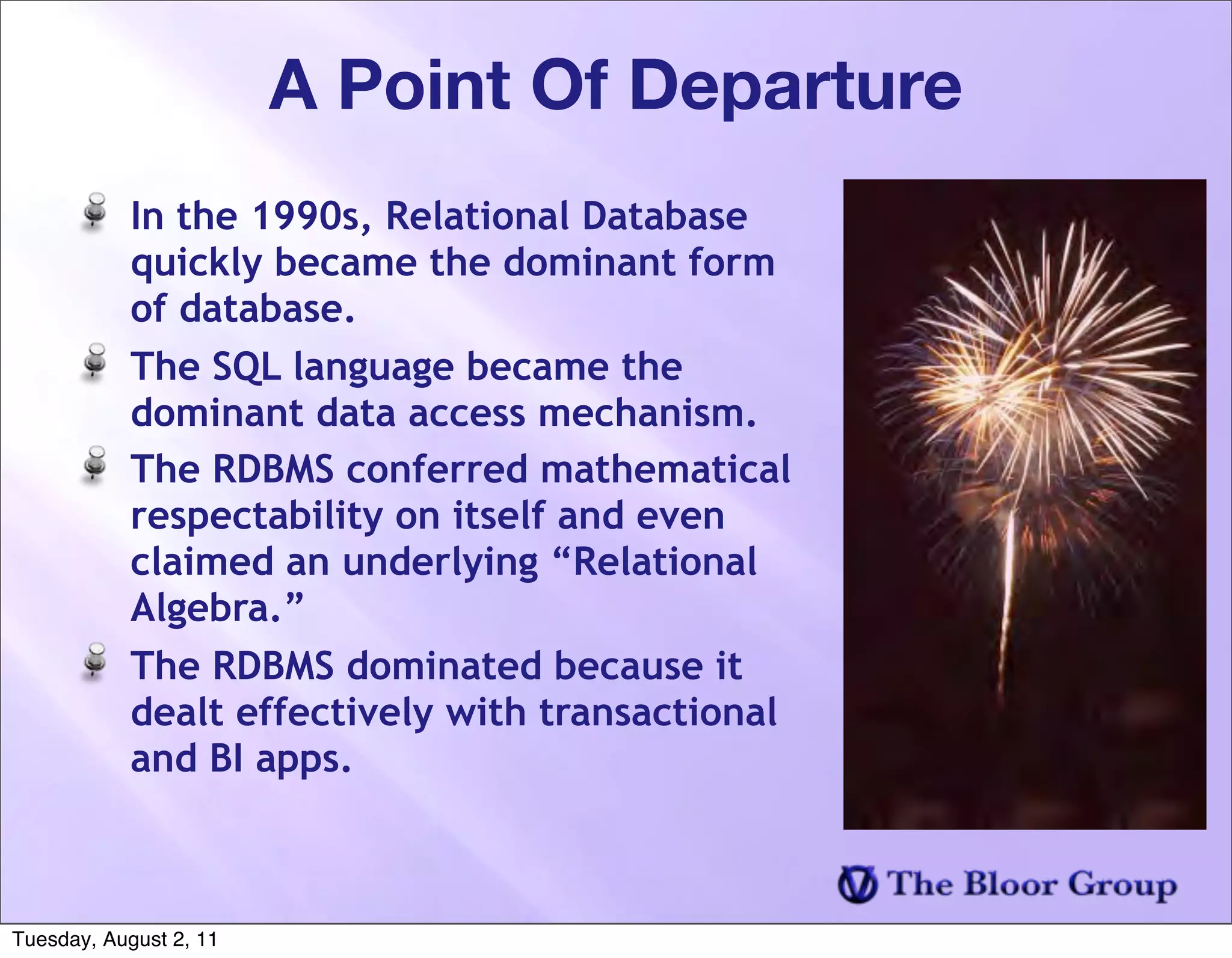 A Point Of Departure
            In the 1990s, Relational Database
            quickly became the dominant form
            of database.
            The SQL language became the
            dominant data access mechanism.
            The RDBMS conferred mathematical
            respectability on itself and even
            claimed an underlying “Relational
            Algebra.”
            The RDBMS dominated because it
            dealt effectively with transactional
            and BI apps.



Tuesday, August 2, 11
 