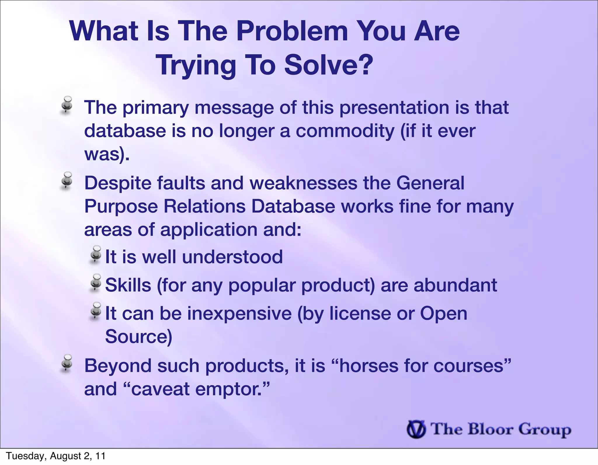 What Is The Problem You Are
                   Trying To Solve?
                The primary message of this presentation is that
                database is no longer a commodity (if it ever
                was).
                Despite faults and weaknesses the General
                Purpose Relations Database works ﬁne for many
                areas of application and:
                  It is well understood
                  Skills (for any popular product) are abundant
                  It can be inexpensive (by license or Open
                  Source)
                Beyond such products, it is “horses for courses”
                and “caveat emptor.”


Tuesday, August 2, 11
 