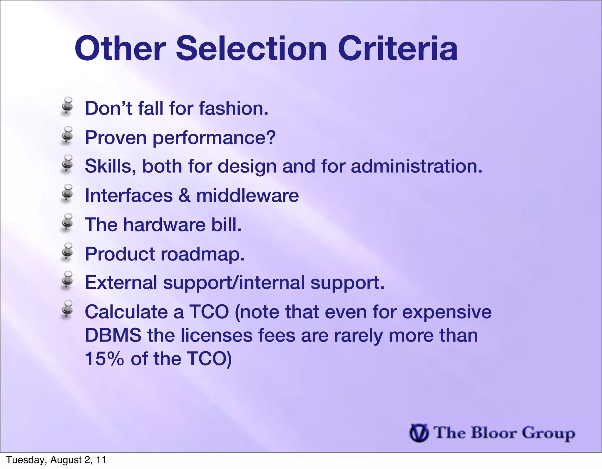 Other Selection Criteria
                Don’t fall for fashion.
                Proven performance?
                Skills, both for design and for administration.
                Interfaces & middleware
                The hardware bill.
                Product roadmap.
                External support/internal support.
                Calculate a TCO (note that even for expensive
                DBMS the licenses fees are rarely more than
                15% of the TCO)




Tuesday, August 2, 11
 