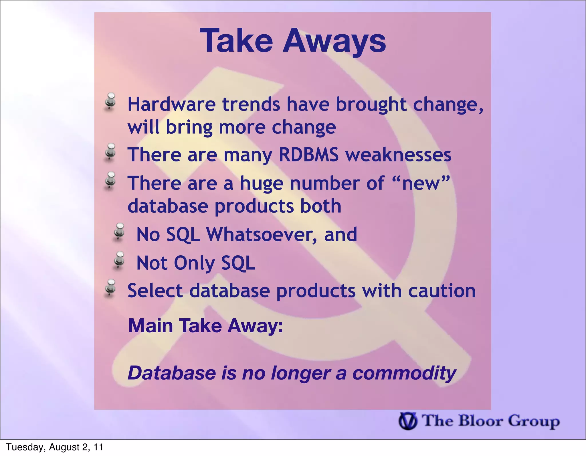 Take Aways
                        Hardware trends have brought change,
                        will bring more change
                        There are many RDBMS weaknesses
                        There are a huge number of “new”
                        database products both
                         No SQL Whatsoever, and
                         Not Only SQL
                        Select database products with caution
                        Main Take Away:

                        Database is no longer a commodity


Tuesday, August 2, 11
 