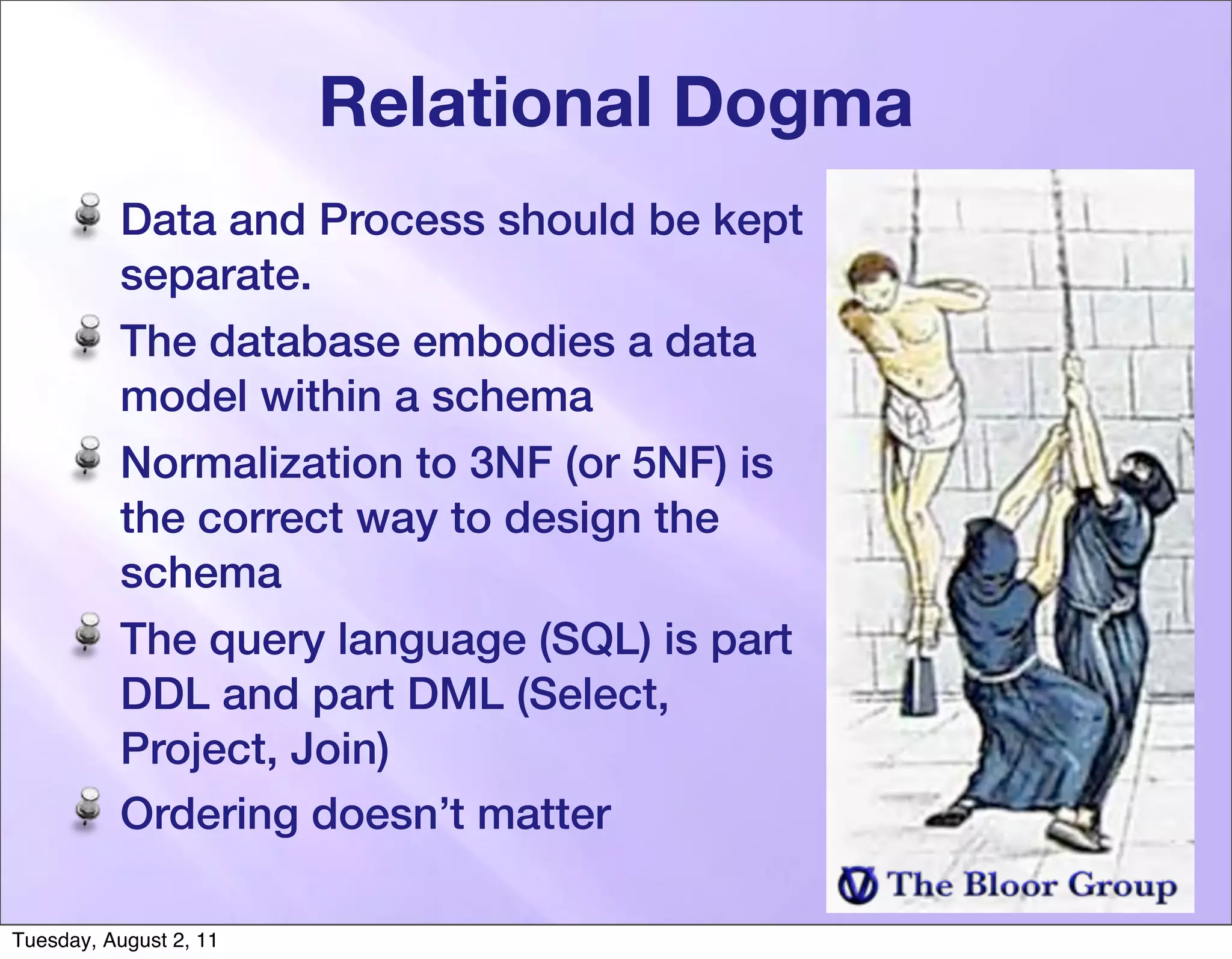 Relational Dogma
          Data and Process should be kept
          separate.
          The database embodies a data
          model within a schema
          Normalization to 3NF (or 5NF) is
          the correct way to design the
          schema
          The query language (SQL) is part
          DDL and part DML (Select,
          Project, Join)
          Ordering doesn’t matter

Tuesday, August 2, 11
 