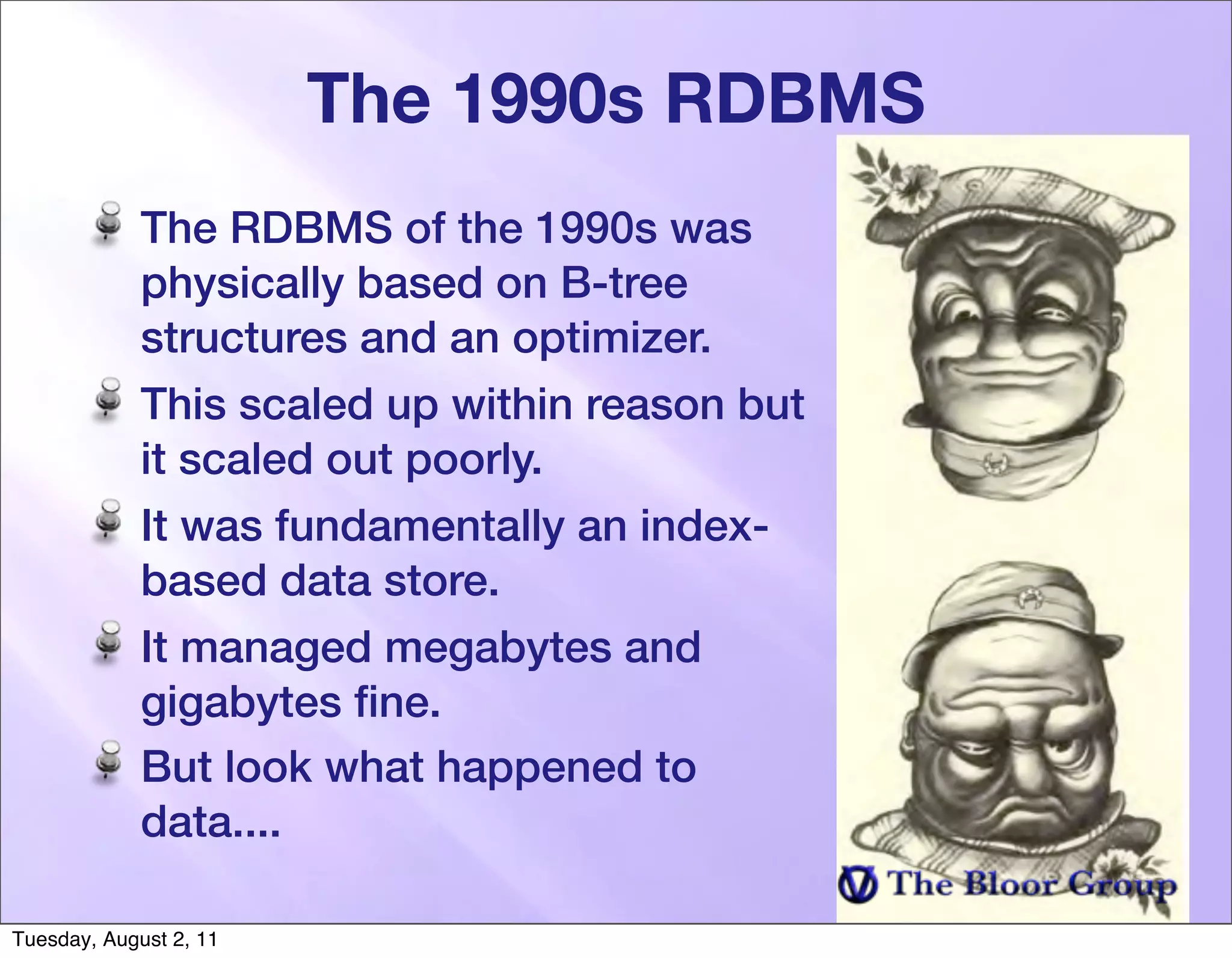 The 1990s RDBMS
             The RDBMS of the 1990s was
             physically based on B-tree
             structures and an optimizer.
             This scaled up within reason but
             it scaled out poorly.
             It was fundamentally an index-
             based data store.
             It managed megabytes and
             gigabytes ﬁne.
             But look what happened to
             data....

Tuesday, August 2, 11
 