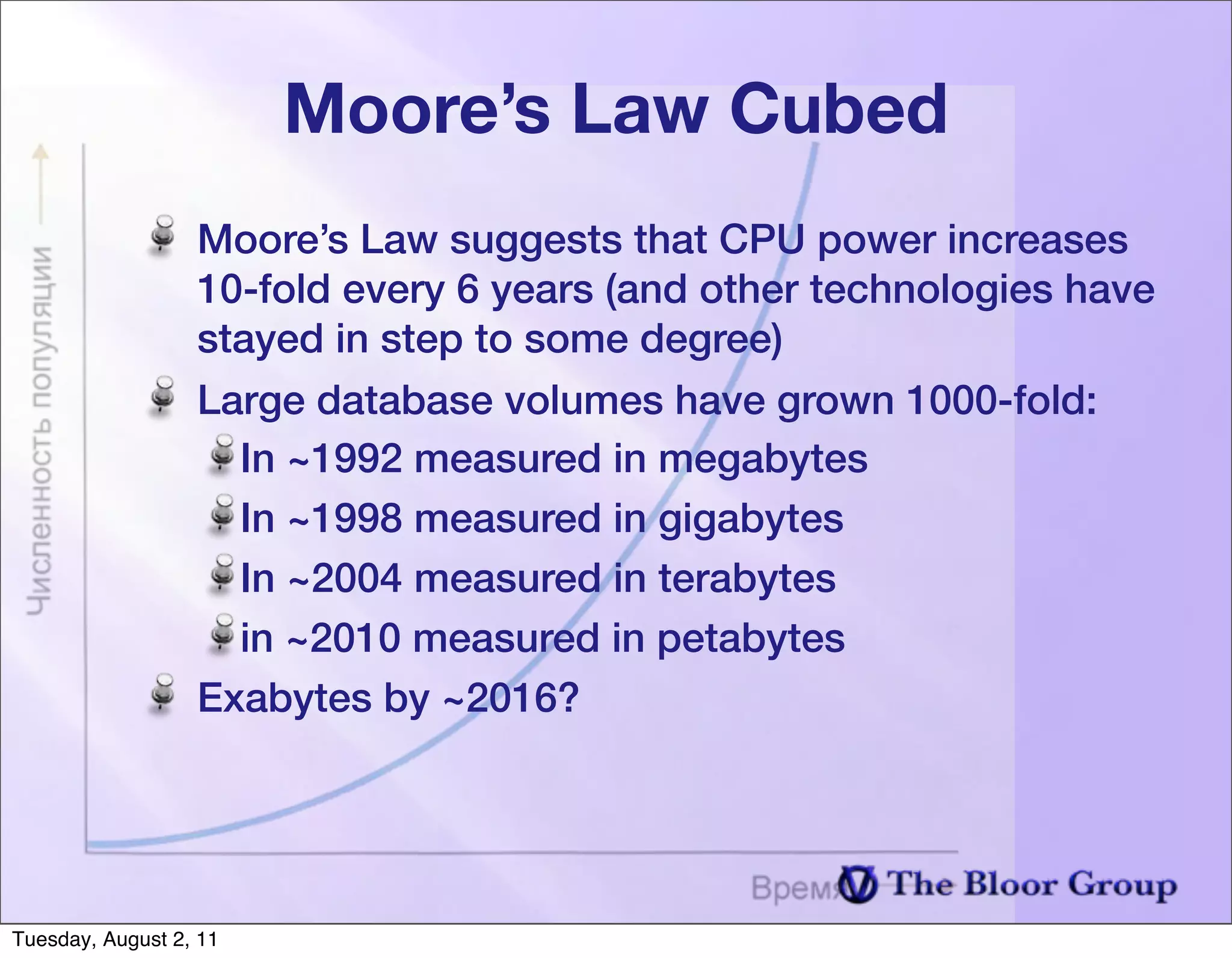 Moore’s Law Cubed
                  Moore’s Law suggests that CPU power increases
                  10-fold every 6 years (and other technologies have
                  stayed in step to some degree)
                  Large database volumes have grown 1000-fold:
                    In ~1992 measured in megabytes
                    In ~1998 measured in gigabytes
                    In ~2004 measured in terabytes
                    in ~2010 measured in petabytes
                  Exabytes by ~2016?




Tuesday, August 2, 11
 