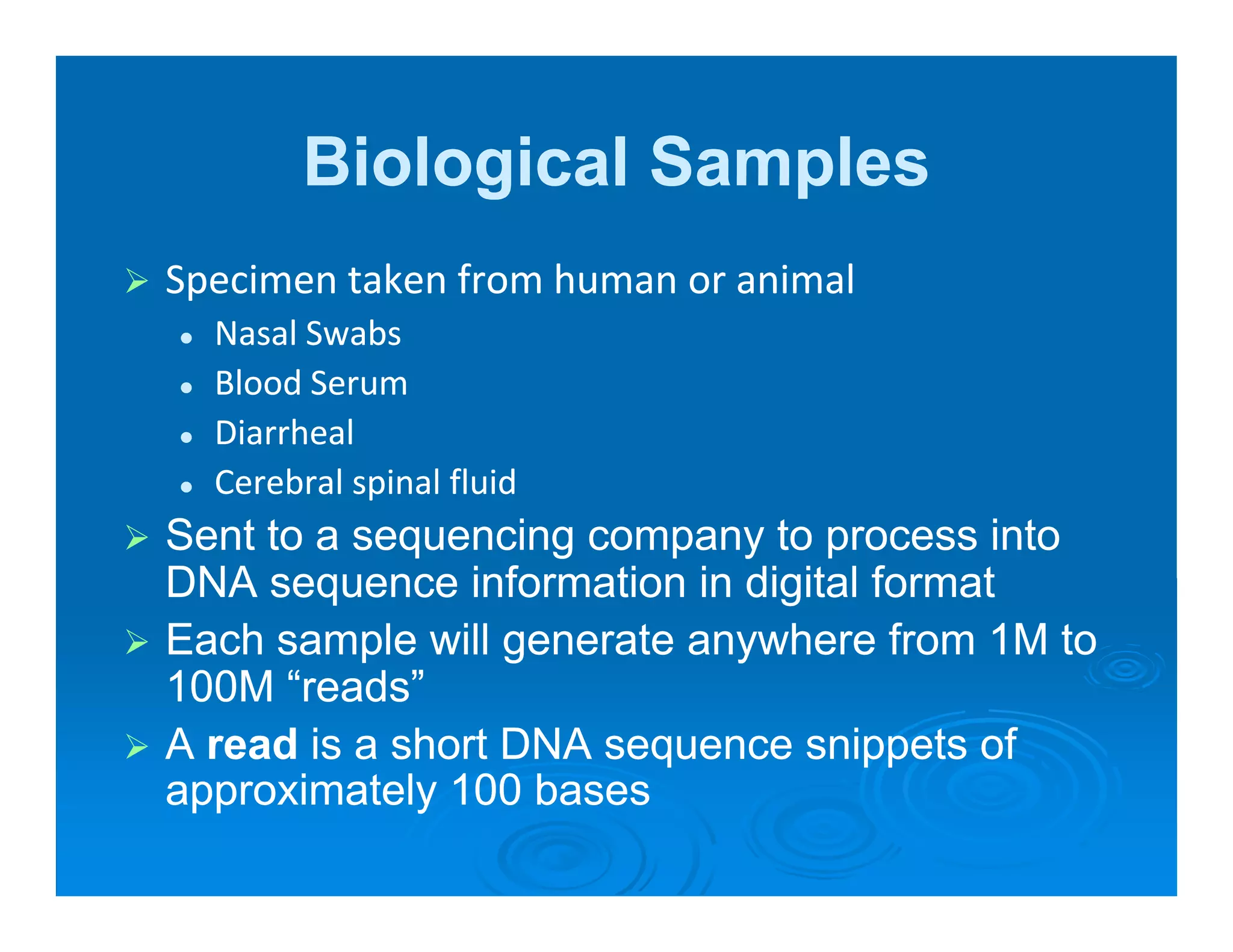 Biological Samples
Specimen taken from human or animal
 p
  Nasal Swabs
  Blood Serum
  Diarrheal
  Cerebral spinal fluid
Sent to a sequencing company to process into
DNA sequence information in digital format
Each sample will g
          p       generate anywhere from 1M to
                             y
100M “reads”
A read is a short DNA sequence snippets of
approximately 100 b
       i t l       bases
 