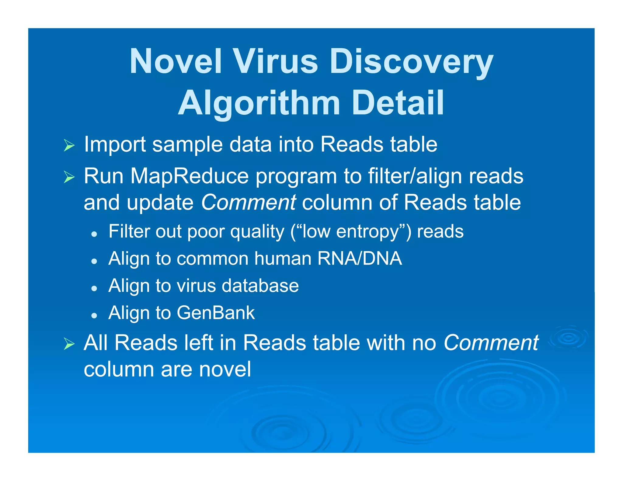 Novel Virus Discovery
      Algorithm Detail
Import sample data into Reads table
Run MapReduce program to filter/align reads
and update Comment column of Reads table
     p
  Filter out poor quality (“low entropy”) reads
  Align to common human RNA/DNA
  Align to virus database
  Align to GenBank
All Reads left in Reads table with no Comment
column are novel
 