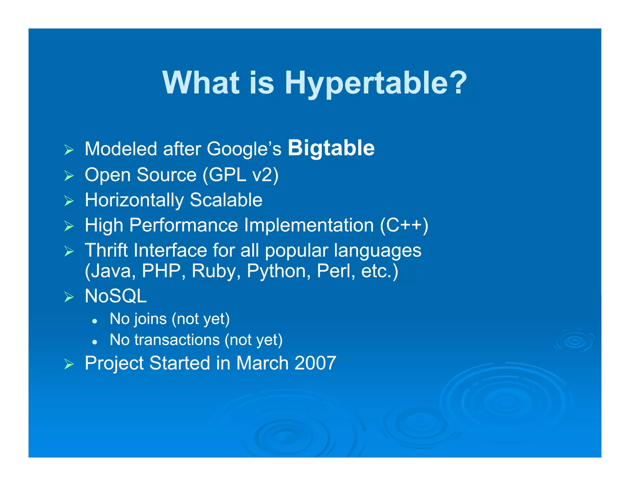 What is Hypertable?
Modeled after Google’s Bigtable
                Google s
Open Source (GPL v2)
Horizontally Scalable
High Performance Implementation (C++)
Thrift Interface for all popular languages
(Java, PHP Ruby Python Perl etc )
(Java PHP, Ruby, Python, Perl, etc.)
NoSQL
   No joins (not yet)
   No t
   N transactions ( t yet)
              ti    (not t)
Project Started in March 2007
 