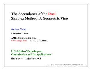 Robert Fourer, Ascendance of the Dual Simplex Method: A Geometric View
U.S.-Mexico Workshop on Optimization and Its Applications, Huatulco, 8-12 January 2018 1
The Ascendance of the Dual
Simplex Method: A Geometric View
Robert Fourer
4er@ampl.com
AMPL Optimization Inc.
www.ampl.com — +1 773-336-AMPL
U.S.-Mexico Workshop on
Optimization and Its Applications
Huatulco — 8-12 January 2018
 