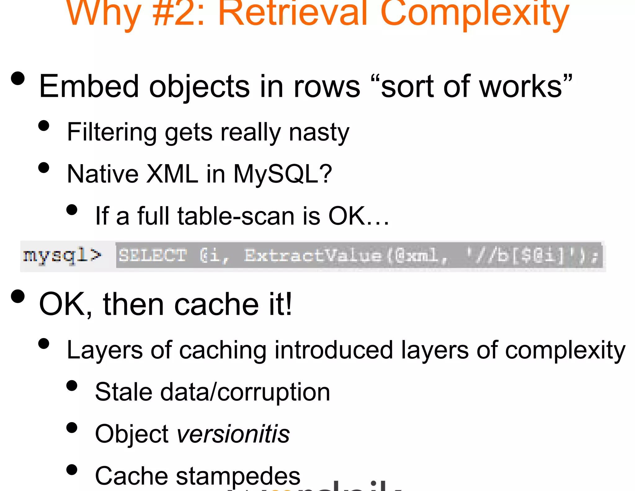 Why #2: Retrie
                  eval Complexity
• Embed objects in ro “sort of works”
                    ows
 •   Filtering
     Fil i gets really nasty
                   ll
 •   Native XML in MySQL
                    y QL?
     •   If a full table-scan is OK…
                               s


• OK then cache it!
  OK,
 •   Layers of caching intro
                           oduced layers of complexity
     •   Stale data/corruption
     •   Object versionitis
     •   Cache stampedes
 