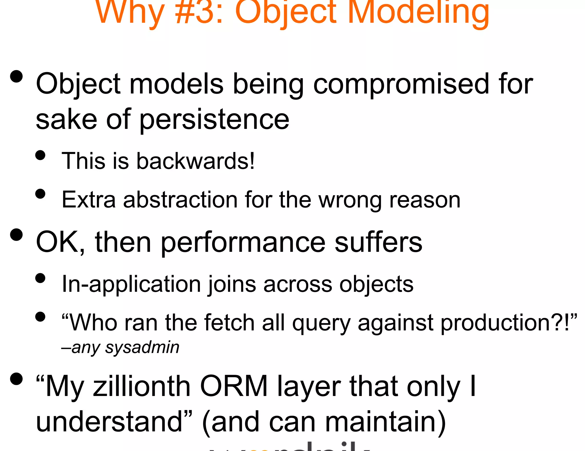 Why #3: Obje Modeling
                   ect

• Object models being compromised for
                    g
  sake of persistence
    k f       i t
 •   This is bac a ds
        s s backwards!
 •   Extra abstraction for th wrong reason
                            he
• OK, then performan suffers
                   nce
 •   In-application
     In application joins acr
                            ross objects
 •   “Who ran the fetch all query against production?!”
     –any sysadmin

• “My zillionth ORM la that only I
   My                ayer
  understand” (and ca maintain)
                    an
 