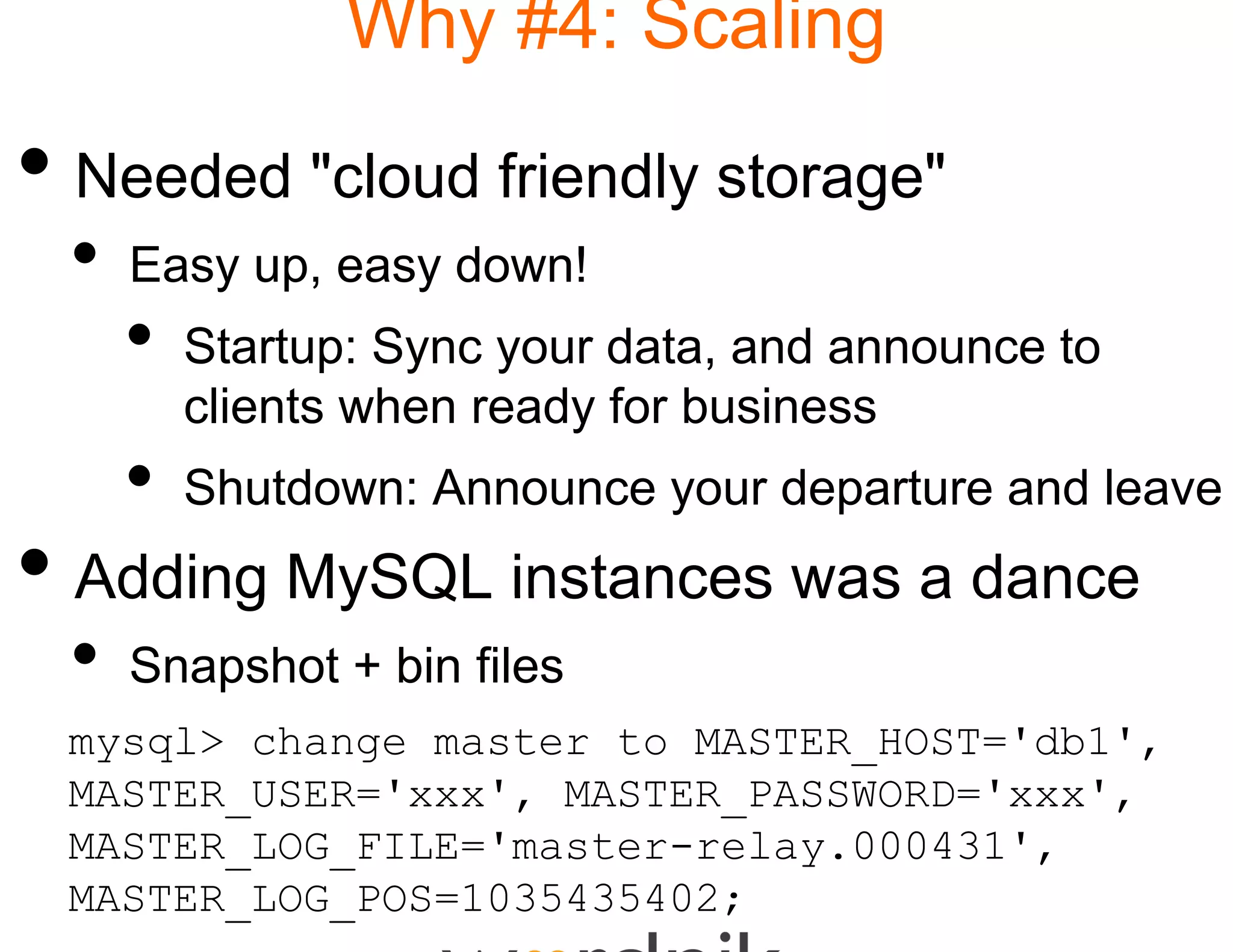 Why #4: Scaling

• Needed "cloud friendly storage"
 •   Easy up, easy down!
     •   Startup: Sync your d
                            data,
                            data and announce to
         clients when ready f business
                            for
     •   Shutdown: A
         Sh td     Announc your d
                         ce     departure and l
                                     t      d leave
• Adding MySQL insta was a dance
                   ances
 •   Snapshot + bin files
 mysql> change master t MASTER_HOST='db1',
                      to
 MASTER_USER='xxx', MAS
                      STER_PASSWORD='xxx',
 MASTER_LOG_FILE='maste
 MASTER LOG FILE '   ter-relay.000431',
                            l  000431'
 MASTER_LOG_POS=1035435
                      5402;
 