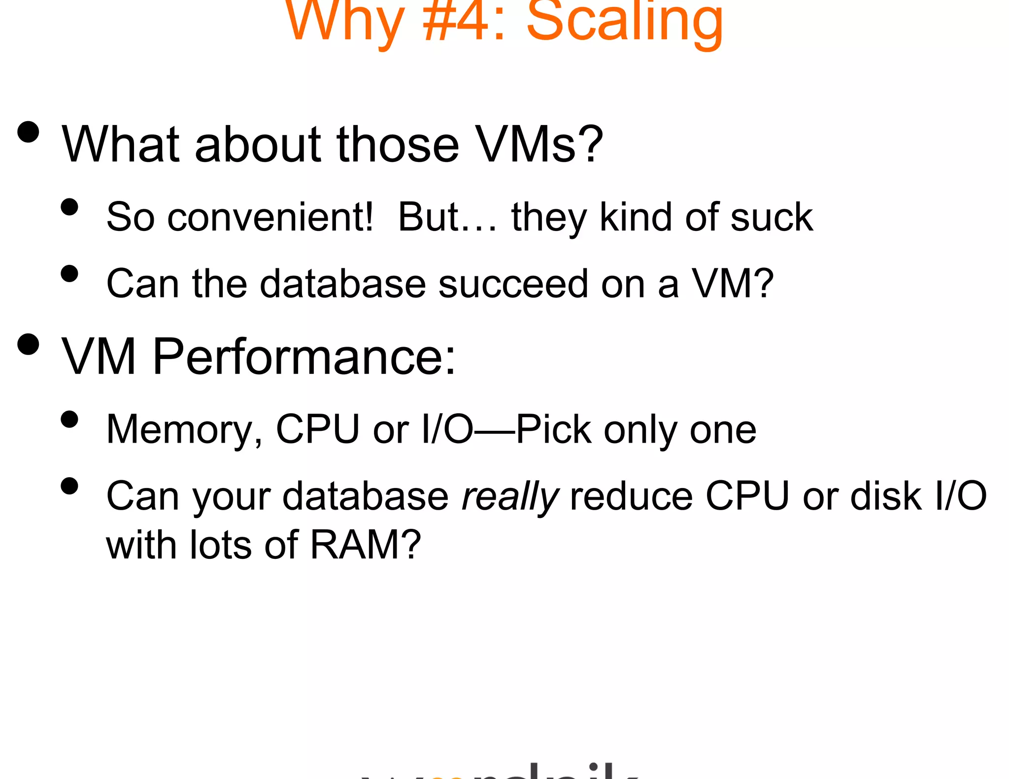 Why #4: Scaling

• What about those V
                   VMs?
 •   So convenient! But… they kind of suck
 •   Can the database succ
                         ceed on a VM?
• VM Performance:
 •   Memory, CPU or I/O—
                       —Pick only one
 •   Can
     C your d t b
                database reall reduce CPU or di k I/O
                           ally d            disk
     with lots of RAM?
 