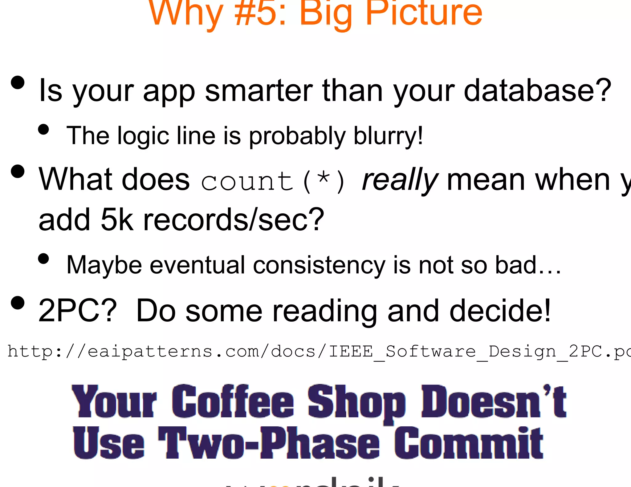 Why #5: B Picture
                     Big

• Is your app smarter than your database?
  •   The logic line is probab blurry!
                             bly
• What does count(*) really mean when y
            count(*)
  add 5k records/sec?
                    ?
  •   Maybe eventual consis
                          stency is not so bad…
• 2PC?      Do some rea
                      ading and decide!
http://eaipatterns.com/docs/IEEE_Software_Design_2PC.pd
 
