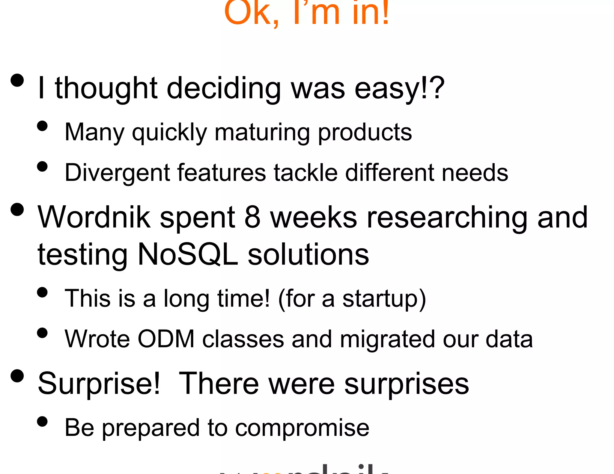 Ok, I’ in!
                         ’m

• I thought deciding w easy!?
                     was
 •   Many quickly maturing products
                         g
 •   Divergent features tackle different needs
• Wordnik spent 8 we researching and
                   eeks
  testing NoSQL solut
                    tions
 •   This is a long time! (for a startup)
 •   Wrote ODM classes an migrated our data
                        nd
• Surprise!     There were surprises
 •   Be prepared to compro
                         omise
 