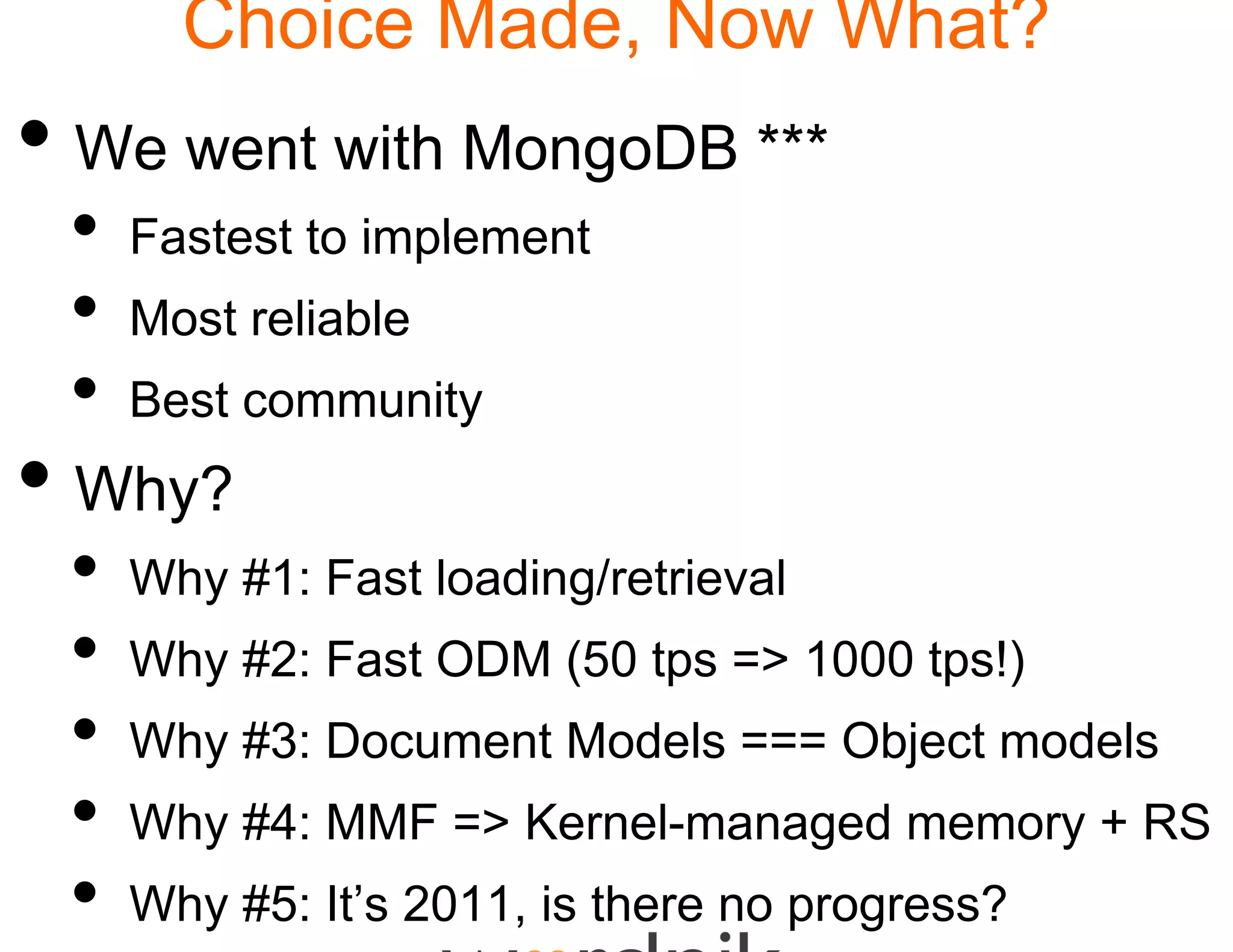 Choice Made Now What?
                 e,
• We went with MongoDB ***
 •   Fastest to implement
 •   Most reliable
 •   Best community
• Wh ?
  Why?
 •   Why #1: Fast loading/r
       y                g retrieval
 •   Why #2: Fast ODM (50 tps => 1000 tps!)
                        0
 •   Why #3: Document Mo
                       odels === Object models
 •   Why #4: MMF => Kern managed memory + RS
                       nel
                       nel-managed
 •   Why #5: It’s 2011, is th
                            here no progress?
 