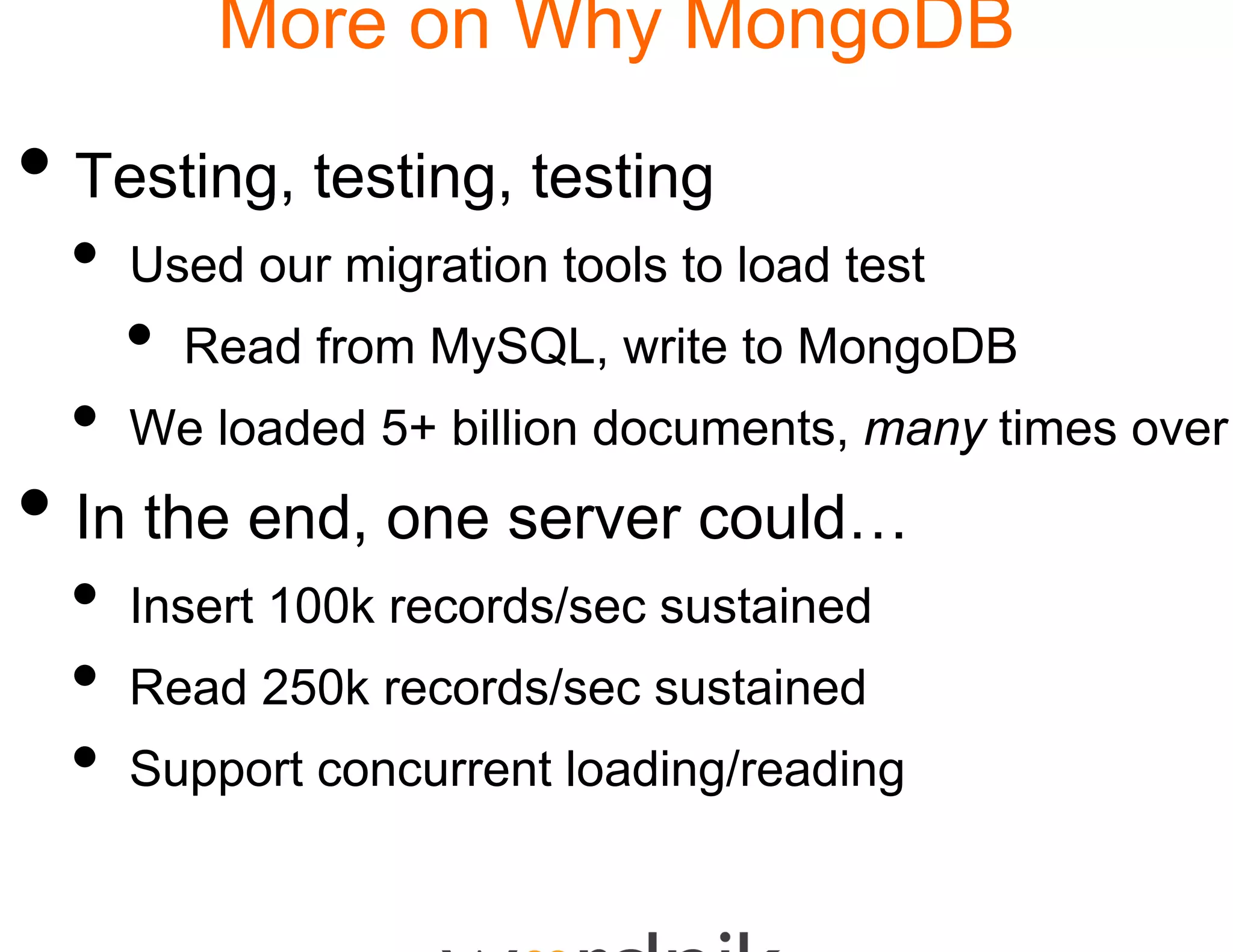 More on Wh MongoDB
                    hy

• Testing, testing, testting
  •   Used our migration too to load test
                           ols
      •   Read from MySQL, write to MongoDB
                    MySQL
  •   We loaded 5+ billion documents, many times over
• In the end, one serv could…
                     ver
  •   Insert 100k records/se sustained
      I    t           d / ec   t i d
  •   Read 250k records/sec sustained
  •   Support concurrent loa
                           ading/reading
 
