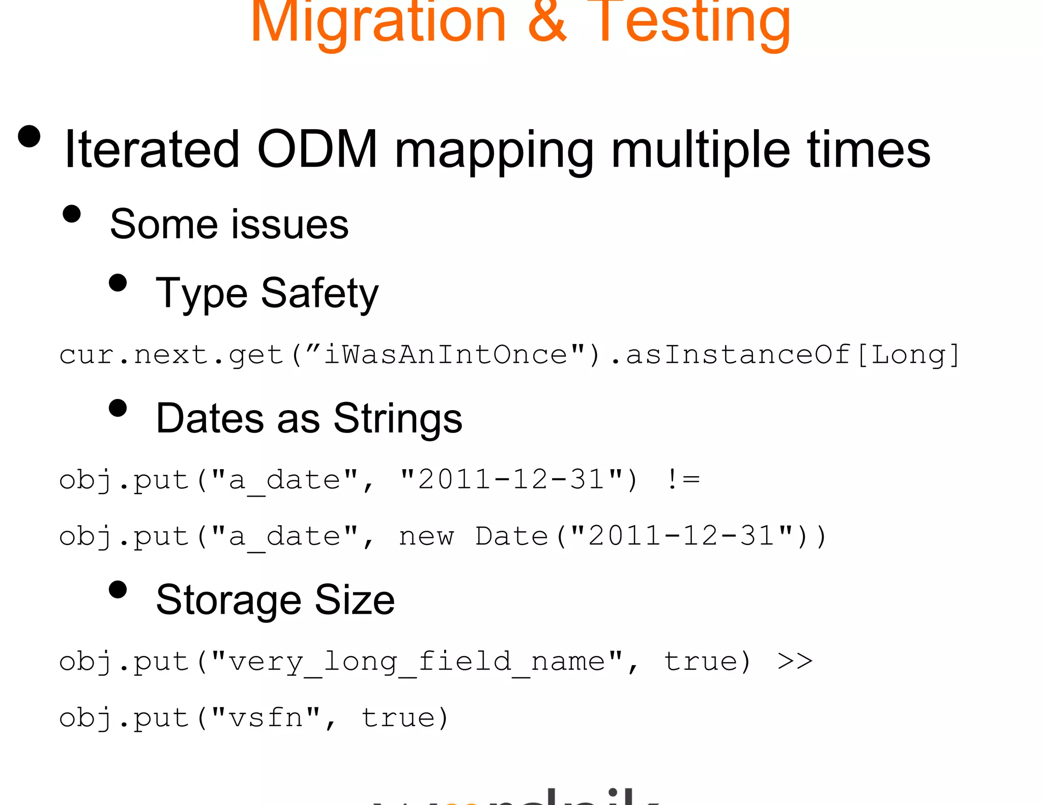 Migration & Testing

• Iterated ODM mapp multiple times
                  ping
 •   Some issues
     •   Type Safety
 cur.next.get(”iWasAnIntOn
                         nce").asInstanceOf[Long]

     •   Dates as S i
         D        Strings
 obj.put("a_date", "2011-1
                         12-31") !=
 obj.put("a_date", new Dat
                         te("2011-12-31"))

     •   Storage Size
 obj.put("very_long_field_
                         _name", true) >>
 obj.put("vsfn", true)
 