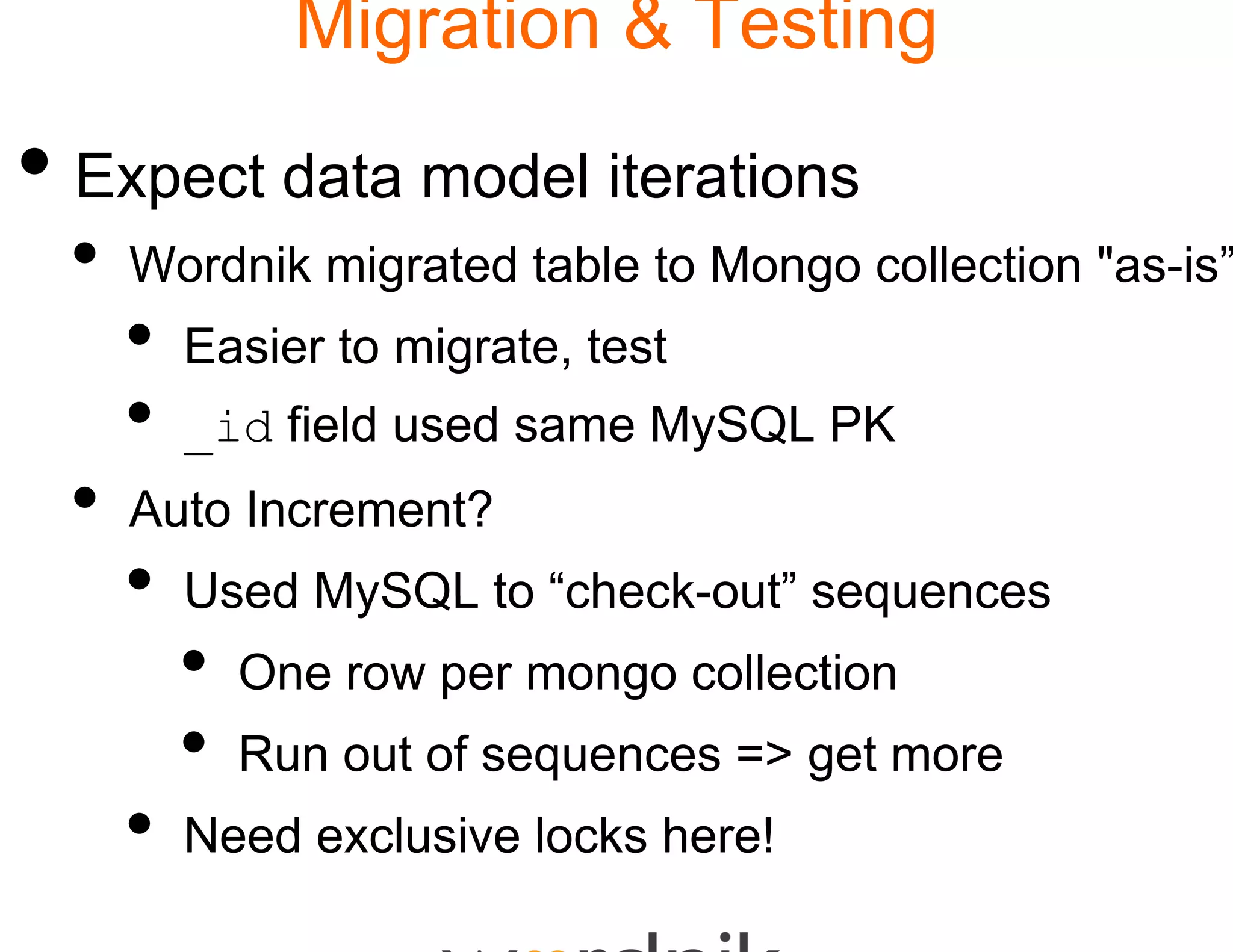 Migration & Testing

• Expect data model iiterations
 •   Wordnik migrated table to Mongo collection "as-is”
                          e
     •   Easier to migrate te
                   migrate, est
     •   _id field used same MySQL PK
                           e
 •   Auto Increment?
     •   Used MySQL to “check-out” sequences
                        check-out
         •   One row per mon collection
                           ngo
         •   Run out of sequences => get more
     •   Need exclusive lock here!
                           ks
 