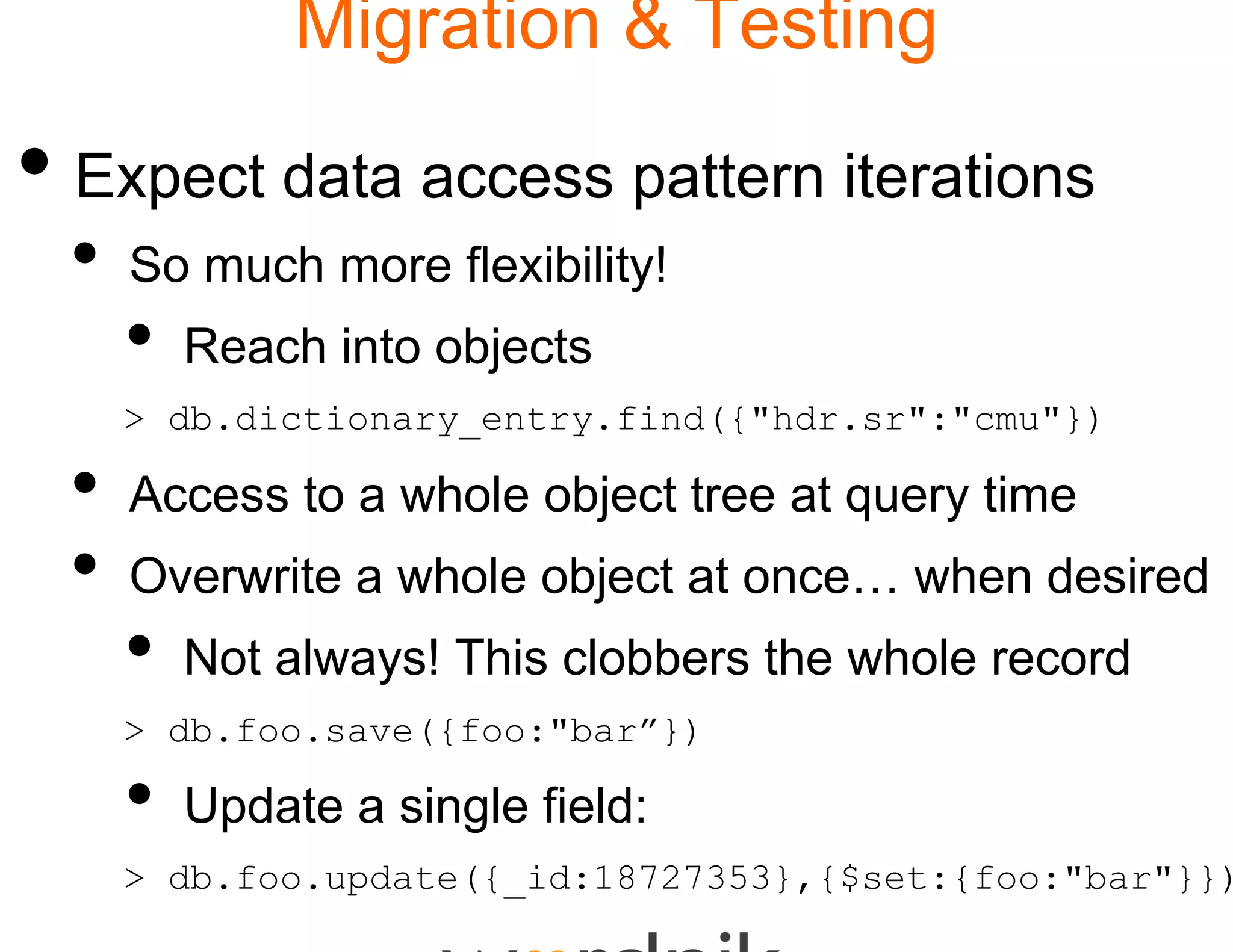 Migration & Testing

• Expect data access pattern iterations
 •   So much more flexibilit
                           ty!
     •   Reach into objects
     > db.dictionary_entry.f
                           find({"hdr.sr":"cmu"})

 •   Access to a whole obje tree at query time
     A            h l bject                i
 •   Overwrite a whole obje at once… when desired
                         ject
     •   Not always! This clo
                            obbers the whole record
     > db.foo.save({foo:"bar
                           r”})

     •   Update a single field
                             d:
     > db.foo.update({_id:18
                           8727353},{$set:{foo:"bar"}})
 