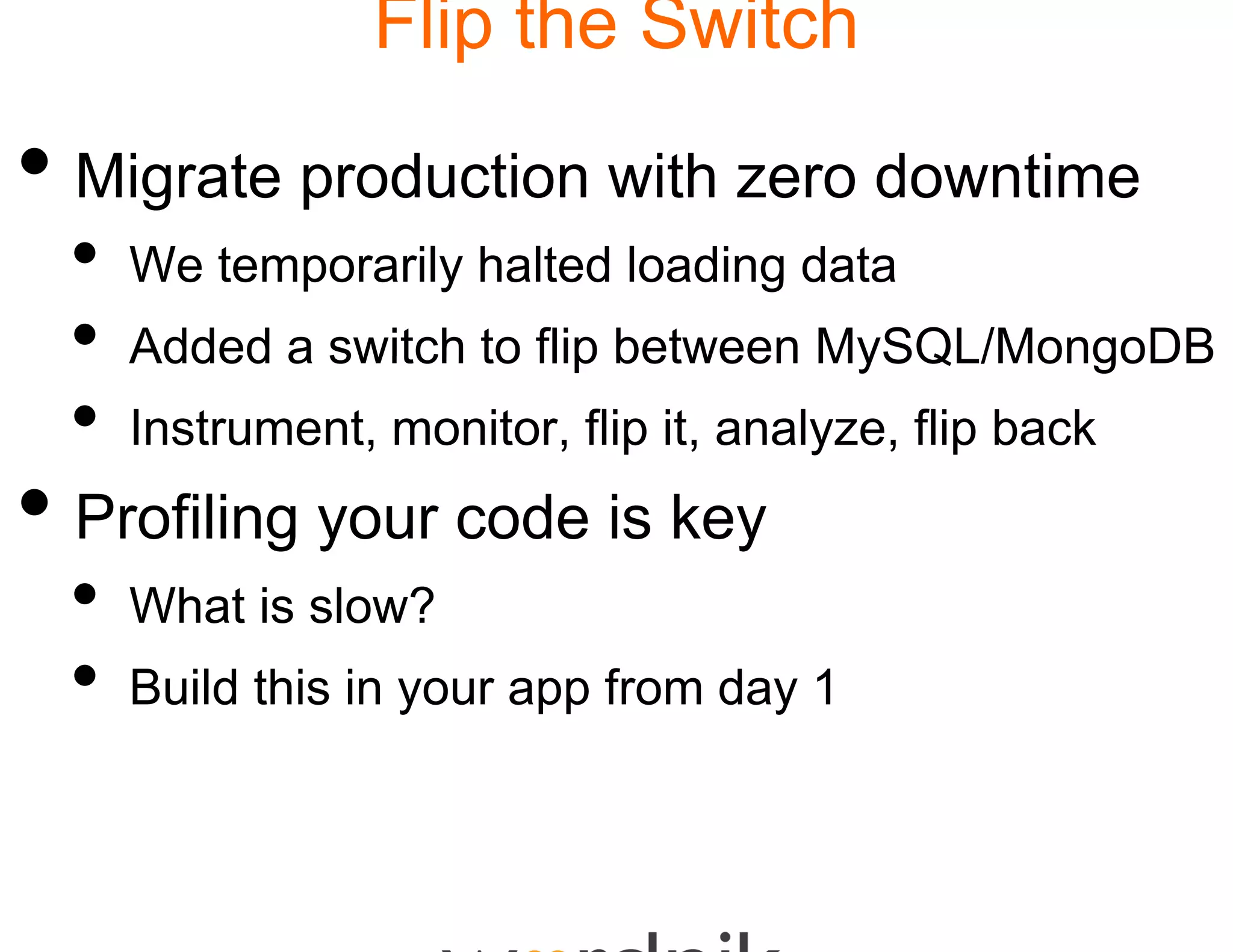 Flip the Switch

• Migrate production w zero downtime
                     with
  •   We temporarily halted loading data
  •   Added a switch to flip b
                             between MySQL/MongoDB
  •   Instrument, monitor, fli it, analyze, flip back
                             ip
• Profiling your code iis key
  •   What i l ?
      Wh t is slow?
  •   Build this in your app f
                             from day 1
 