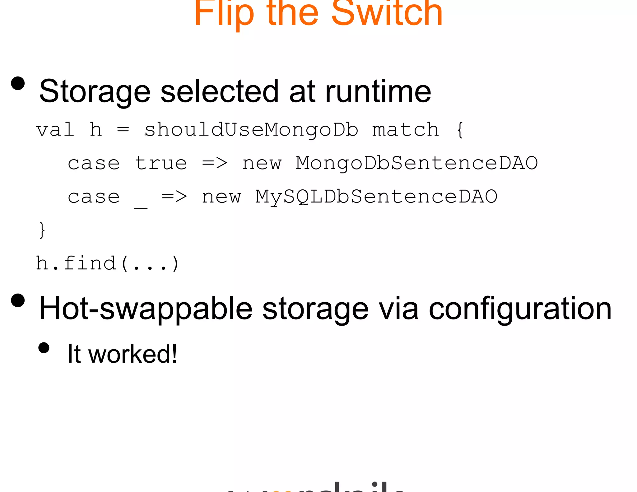 Flip the Switch

• Storage selected at runtime
 val h = shouldUseMongo b match {
   l      h ld        oDb     h
   case true => new Mo
                     ongoDbSentenceDAO
   case _ => new MySQL
                     LDbSentenceDAO
 }
 h.find(...)

• Hot swappable stora via configuration
  Hot-swappable     age
 •   It worked!
 