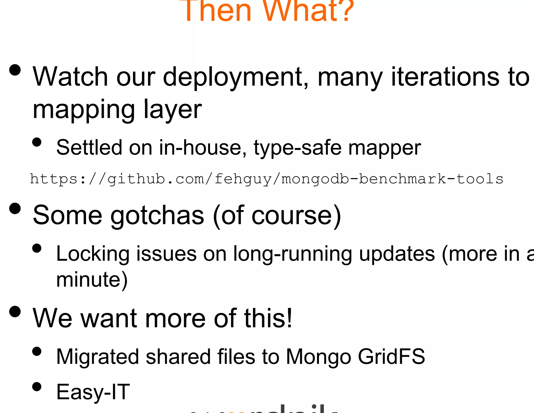 Then W
                       What?

• Watch our deployme many iterations to
                   ent,
  mapping l
      i layer
  •   Sett ed o
      Settled on in-house, ty sa e mapper
                     ouse, ype-safe appe
                            ype
  https://github.com/fehguy
                          y/mongodb-benchmark-tools

• S gotchas (off co )
  Some t h (      ourse)
  •   Locking issues on long running updates (more in a
                           g
                           g-running
      minute)
• W wantt more off thiis!!
  We
  •   Migrated shared files t Mongo GridFS
                            to
  •   Easy-IT
 