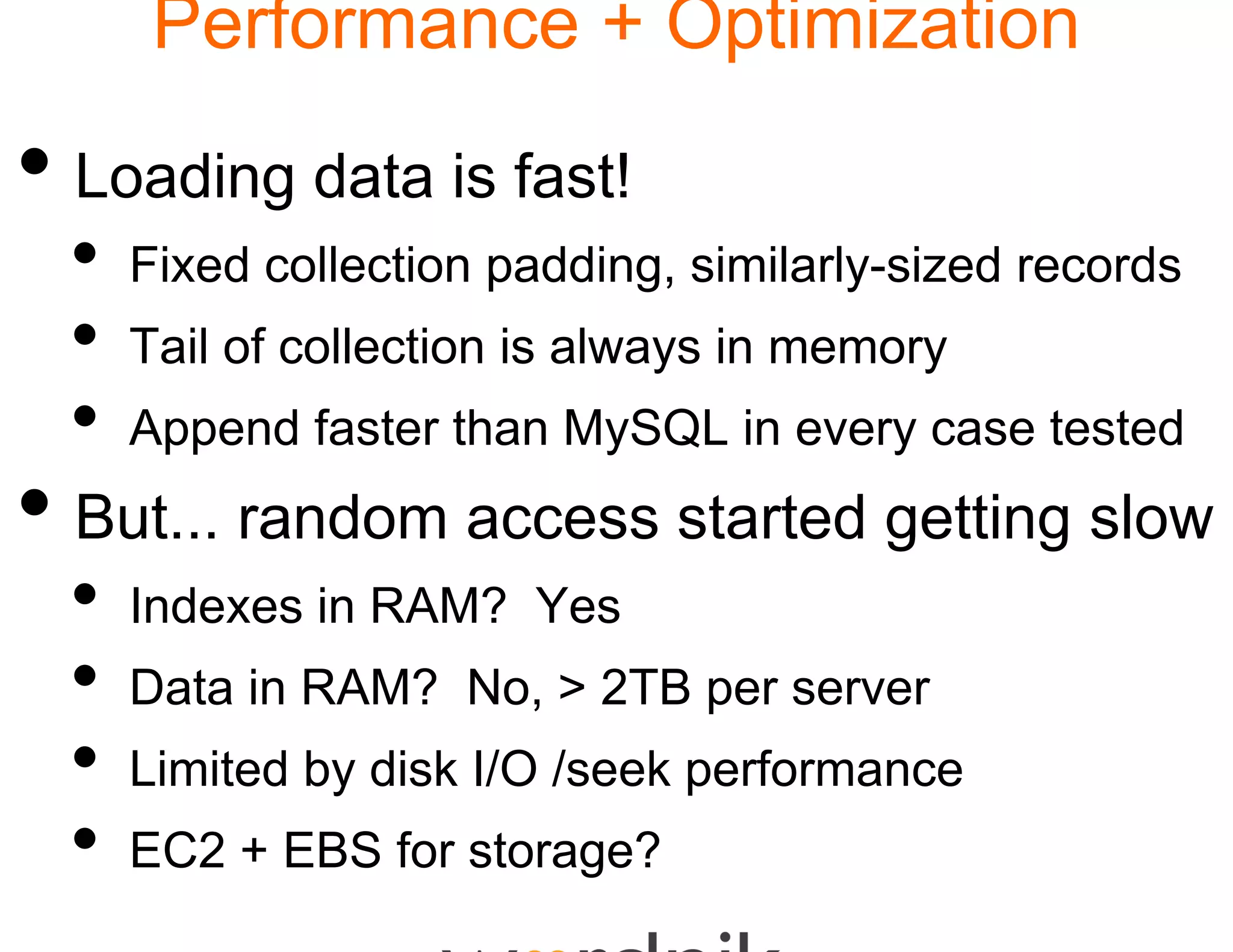 Performance + Optimization

• Loading data is fast!
  •   Fixed collection paddin similarly-sized records
                            ng,
  •   Tail of collection is alw
                              ways in memory
  •   Append faster than My
                          ySQL in every case tested
• But... random acces started getting slow
                    ss
  •   Indexes i RAM? Y s
      I d     in     Yes
  •   Data in RAM? No, > 2
                         2TB per server
  •   Limited by disk I/O /seek performance
  •   EC2 + EBS f storage?
                for t   e?
 
