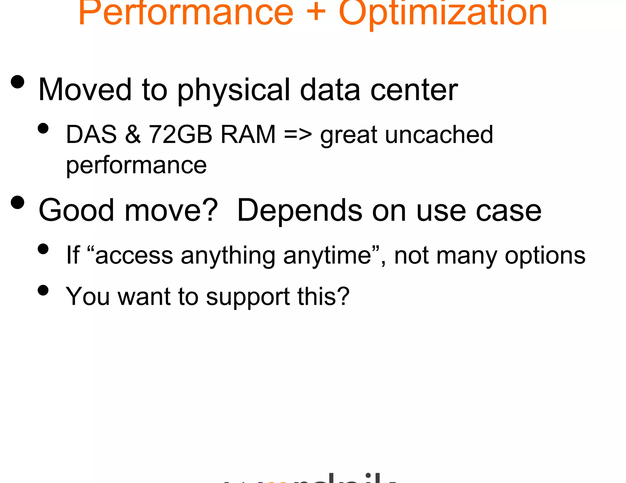 Performance + Optimization

• Moved to physical d center
                    data
 •   DAS & 72GB RAM => great uncached
     performance
• Good move?        Depends on use case
 •   If “access anything any
                           ytime”, not many options
 •   You want to support th
                          his?
 