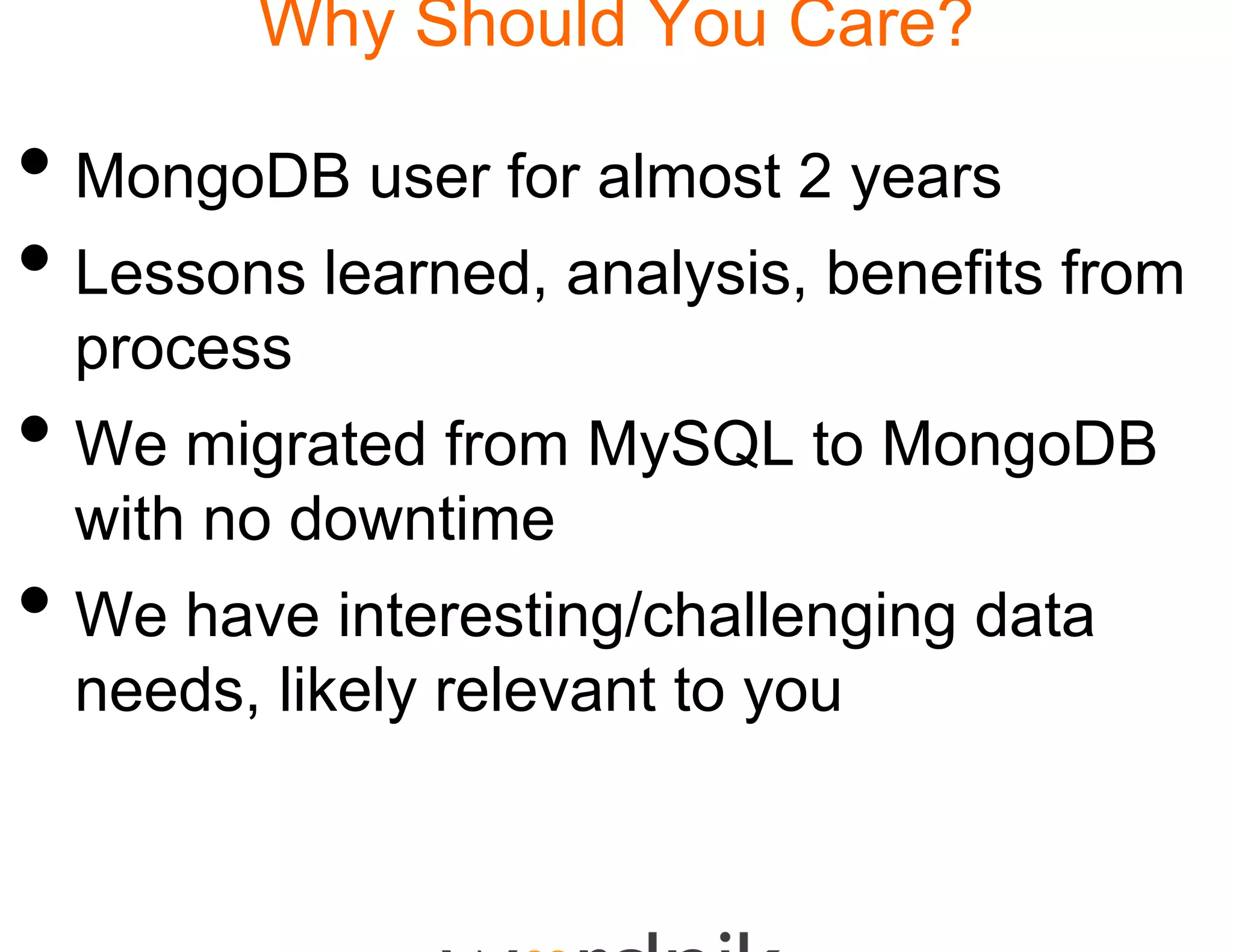 Why Should You Care?
                 d

• MongoDB user for aalmost 2 years
• Lessons learned, an
                    nalysis, benefits from
  process
• We migrated from My to MongoDB
       g           MySQL    g
  with no downtime
• W have interesting/ h ll i d t
  We h   i t    ti g/challenging data
  needs, likely relevan to you
       ,      y       nt y
 