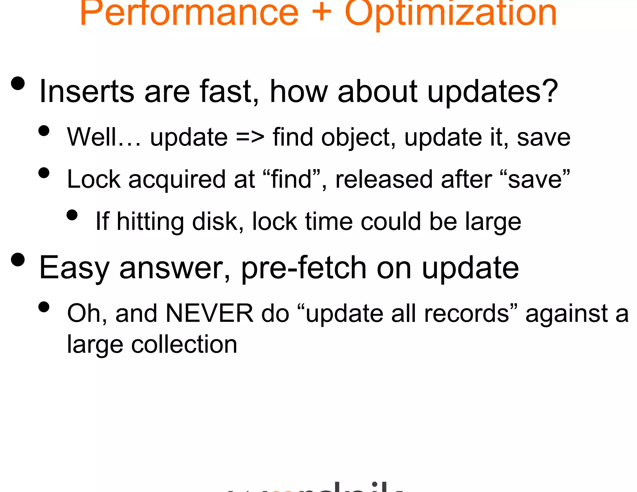 Performance + Optimization

• Inserts are fast, how about updates?
                      w
 •   Well… update => find object, update it, save
 •   Lock acquired at “find”, released after “save”
                       find”                  save
     •   If hitting disk, lock time could be large
• Easy answer, pre-fe on update
                    etch
 •   Oh, d
     Oh and NEVER d “ pdate all records” against a
                      do “u d t ll   d ”    i t
     large collection
 
