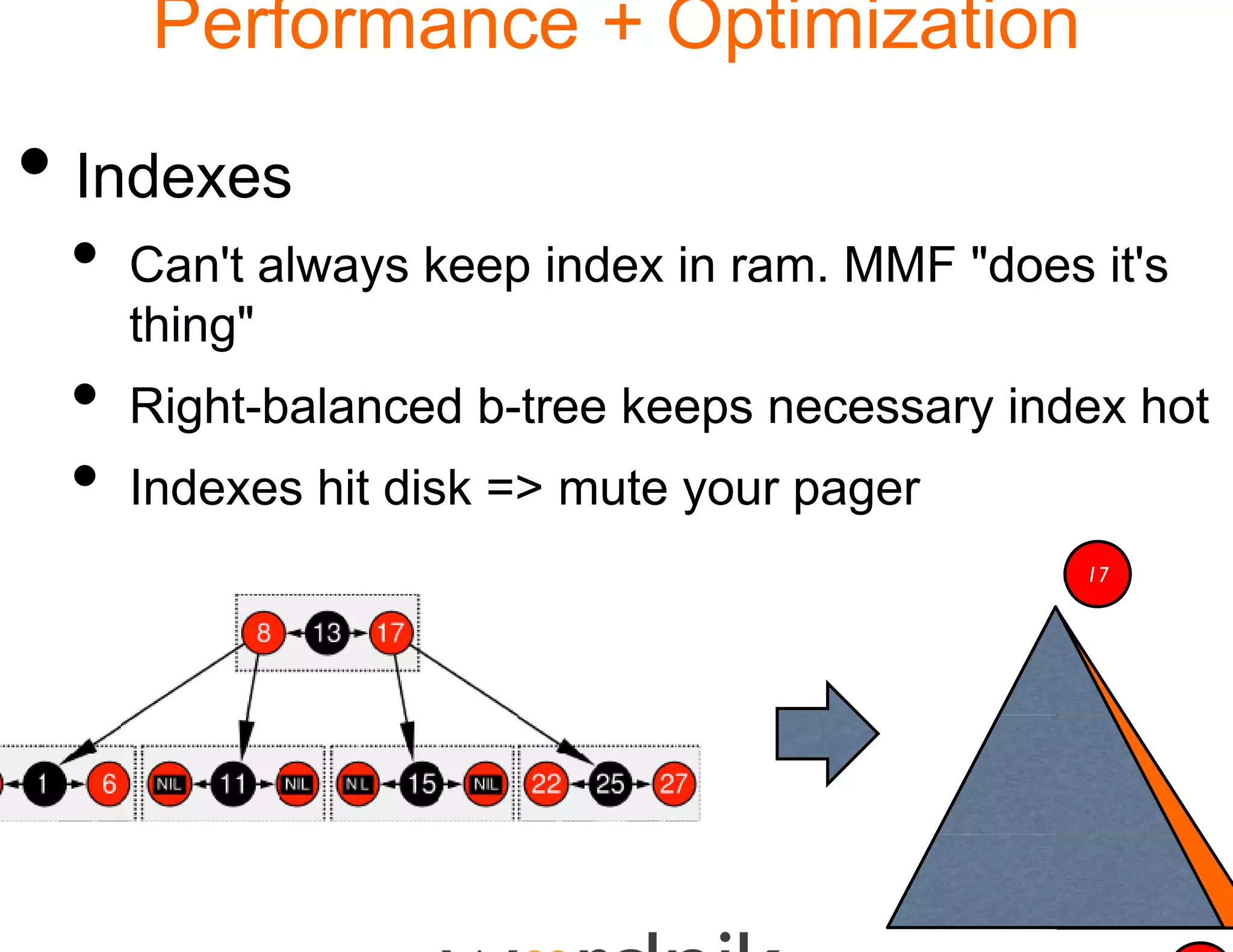 Performance + Optimization

• Indexes
 •   Can't always keep inde in ram. MMF "does it's
                          ex
     thing"
 •   Right-balanced b-tree keeps necessary index hot
 •   Indexes hit di k => mut your pager
     I d         disk > ute
                                              17
 