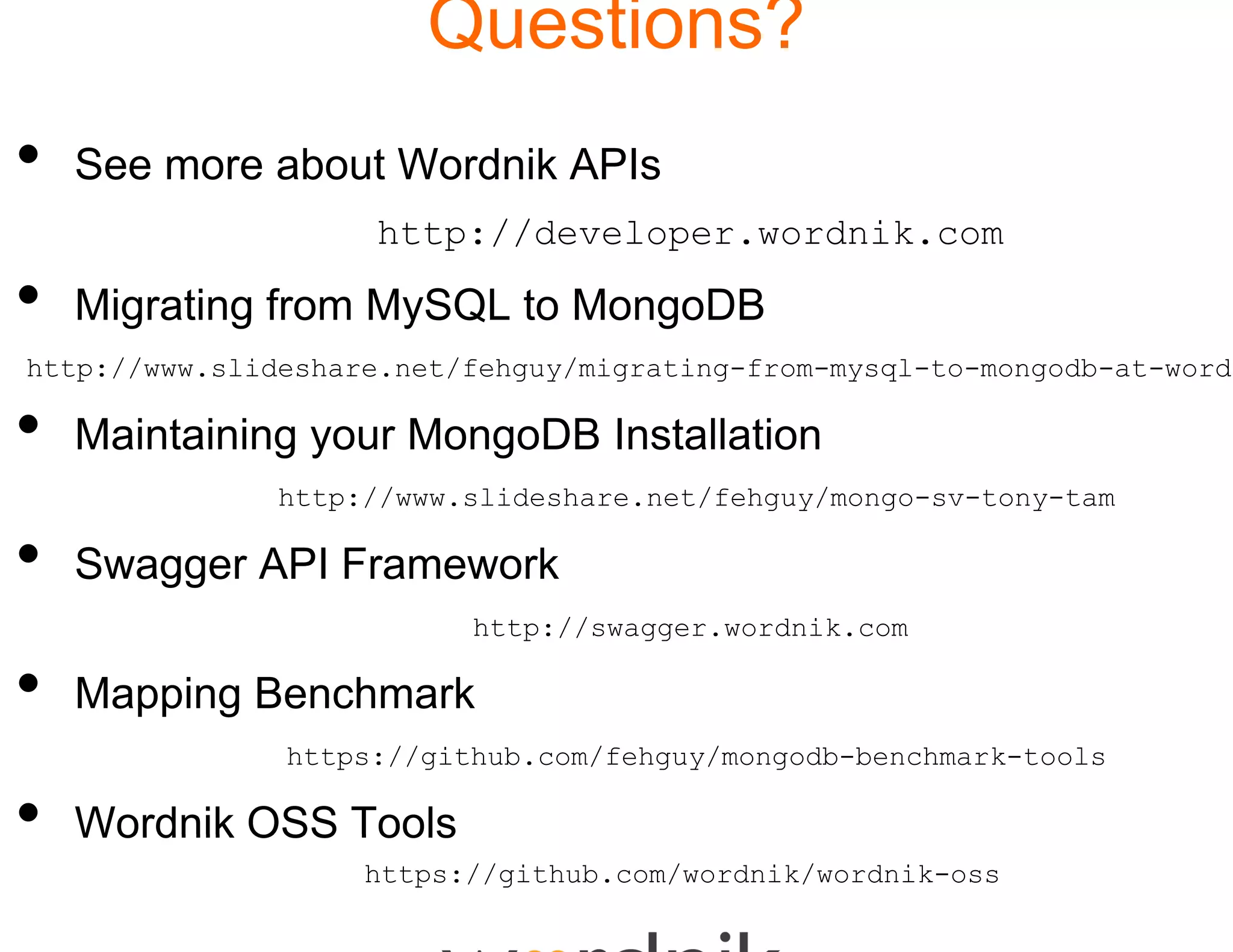 Quest
                           tions?
•   See more about Wordnik AP
                            PIs
                    http://deve
                              eloper.wordnik.com
                              eloper wordnik com

•   Migrating from MySQL to Mo
                             ongoDB
http://www.slideshare.net/fehguy/mig
                                   grating-from-mysql-to-mongodb-at-wordn

•   Maintaining your MongoDB Installation
               http://www.slideshare
                                   e.net/fehguy/mongo-sv-tony-tam

•   Swagger API Framework
                          http://sw
                                  wagger.wordnik.com

•   Mapping Benchmark
      pp g
               https://github.com/f
                                  fehguy/mongodb-benchmark-tools

•   Wordnik OSS Tools
                    https://github.c
                                   com/wordnik/wordnik-oss
 