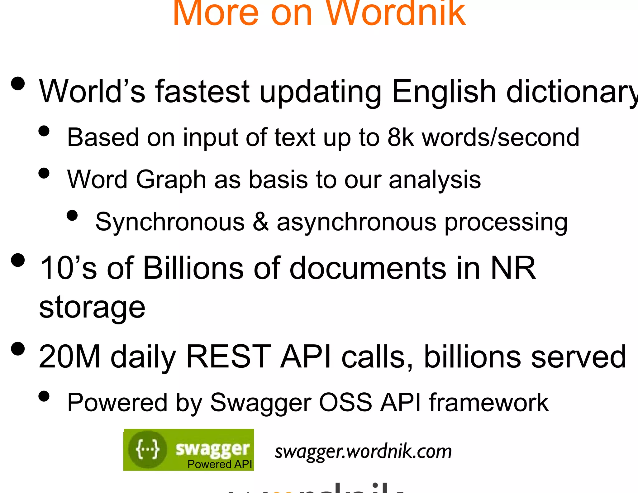More on Wordnik

• World’s fastest upda English dictionary
                     ating
 •   Based on input of text up to 8k words/second
 •   Word Graph as basis t our analysis
                         to
     •   Synchronous & asyn
                          nchronous processing
• 10’s of Billions of do
                       ocuments in NR
  storage
• 20M daily REST AP calls,, billions served
          y       PI
 •   Powered by Swagger OSS API framework

                Powered API
                              swagg
                                  ger.wordnik.com
 