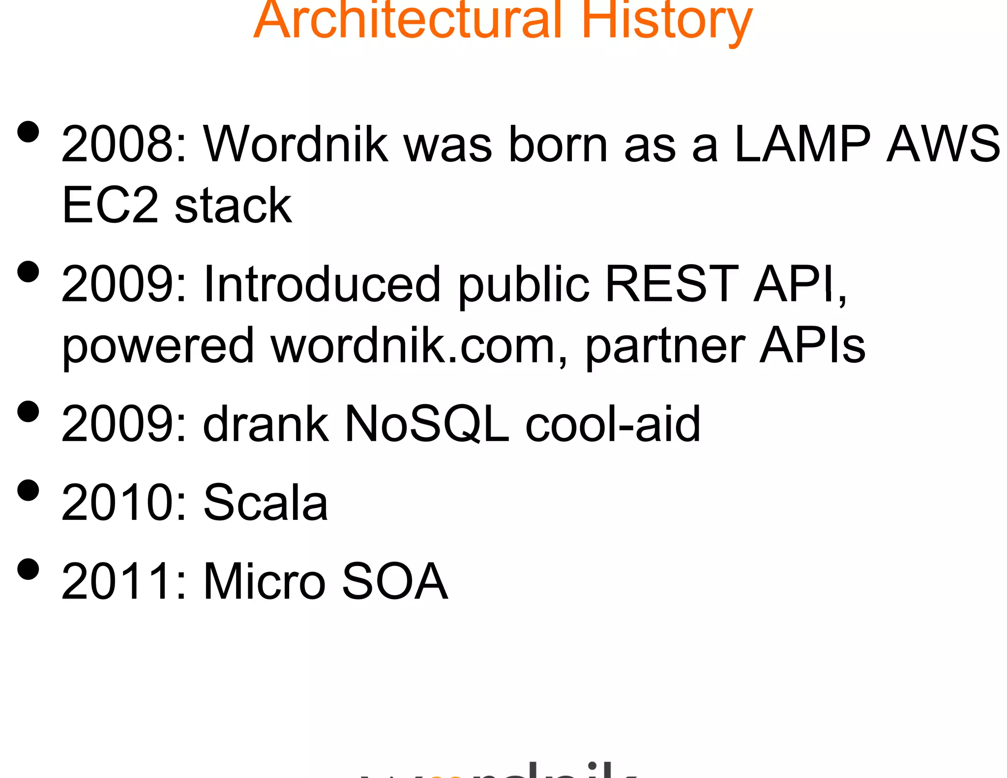 Architectural History

• 2008: Wordnik was born as a LAMP AWS
  EC2 stack
       t k
• 2009: Introduced pu REST API
                    ublic  API,
  powered wordnik.co partner APIs
                   om,
• 2009: drank NoSQL cool-aid
                  L
• 2010 S l
  2010: Scala
• 2011: Micro SOA
 