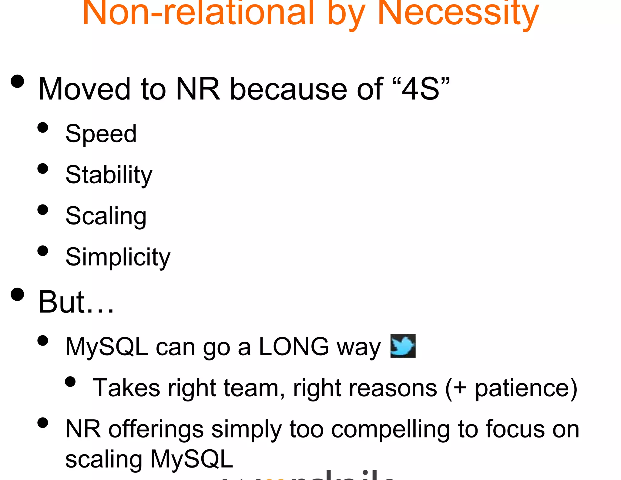 Non-relational by Necessity
                      l

• Moved to NR becau of “4S”
                  use
 •   Speed
 •   Stability
 •   Scaling
 •   Simplicity
• But
  But…
 •   MySQL can go a LONG way
     •   Takes right team, rig reasons (+ patience)
                             ght
 •   NR offerings simply t o compelling t f
          ff i     i l to         lli to focus on
     scaling MySQL
 