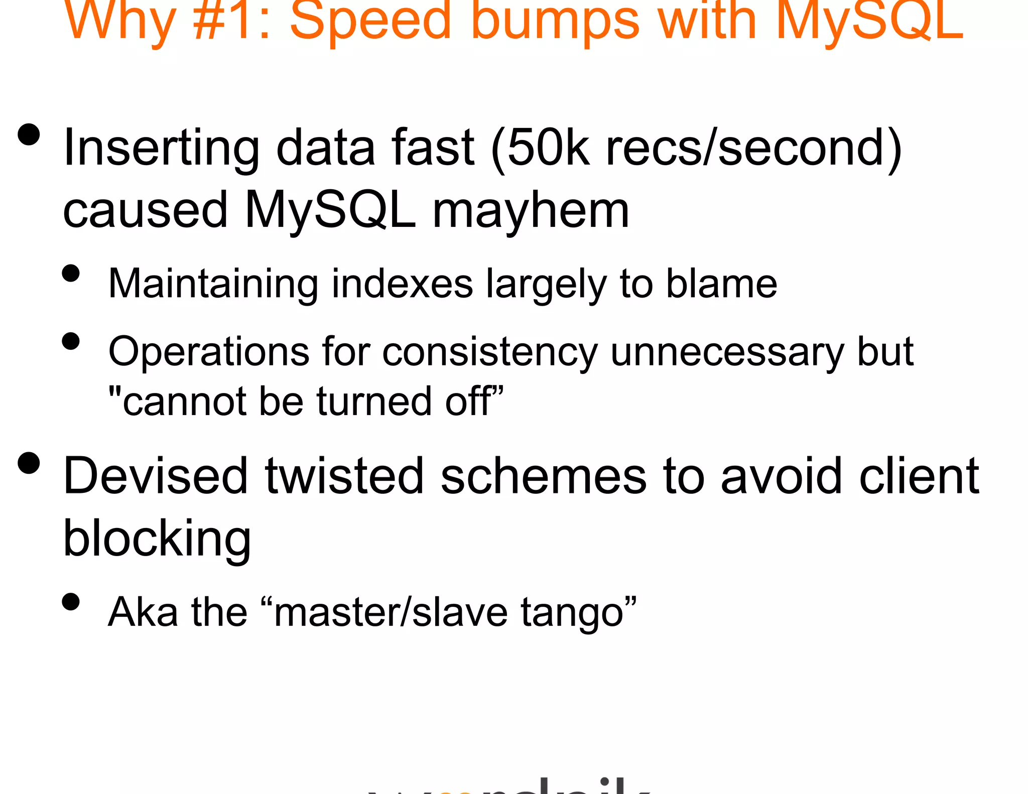 Why #1: Speed bu
                 umps with MySQL

• Inserting data fast (5 recs/second)
                       50k
  caused M SQL mayh
       d MySQL   yhem
 •   Maintaining indexes la ge y to b a e
      a ta     g de es a  argely blame
 •   Operations for consisteency unnecessary but
     "cannot be turned off”
      cannot           off
• Devised twisted sch
                    hemes to avoid client
  blocking
 •   Aka h “master/slave tango”
     Ak the “     / l         ”
 