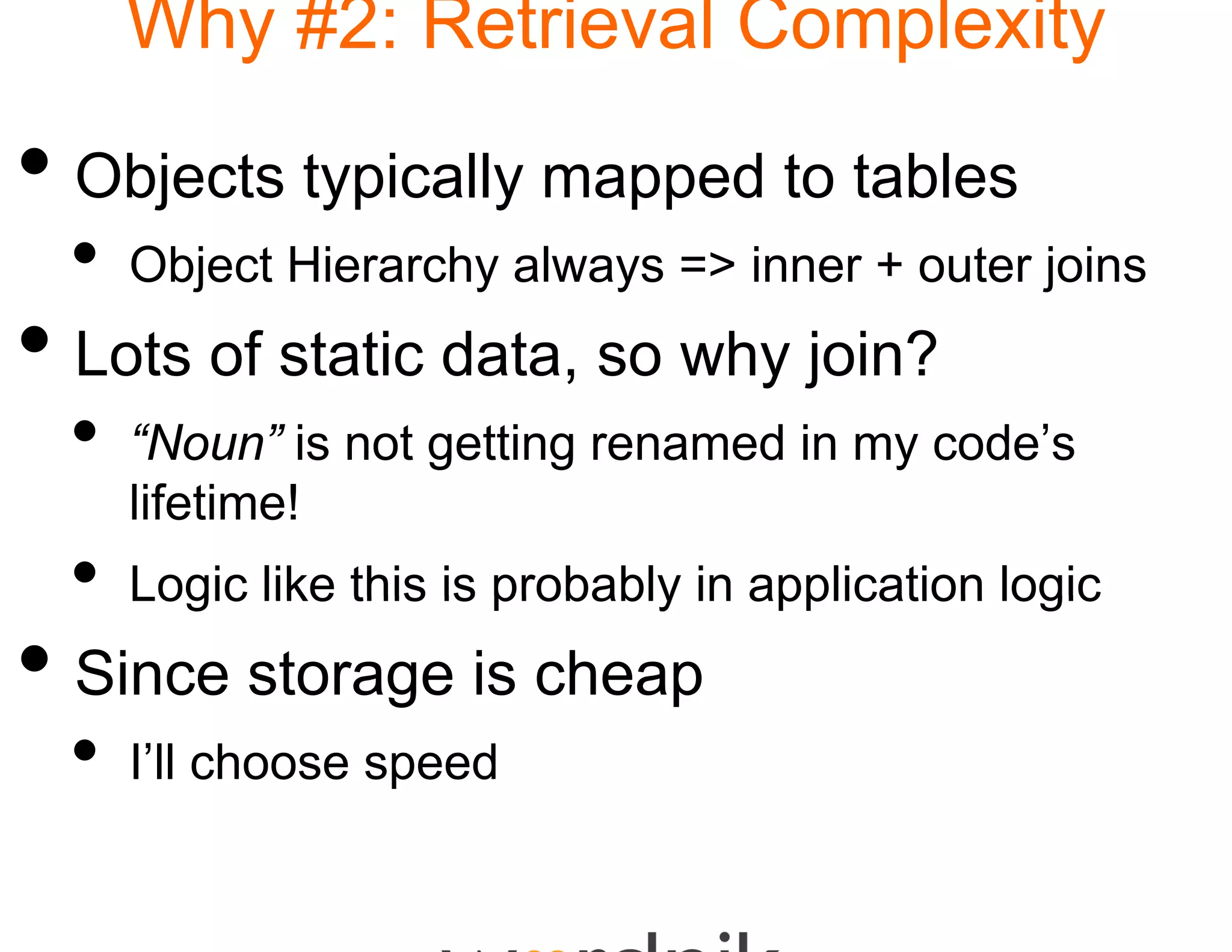 Why #2: Retrie
                  eval Complexity

• Objects typically ma to tables
                     apped
 •   Object Hierarchy alway => inner + outer joins
                          ys
• Lots of static data s why join?
                 data, so
 •   “Noun” is not getting re
                            enamed in my code’s
     lifetime!
 •   Logic like this is probably in application logic
• Since storage is che
                     eap
 •   I’ll choose speed
 